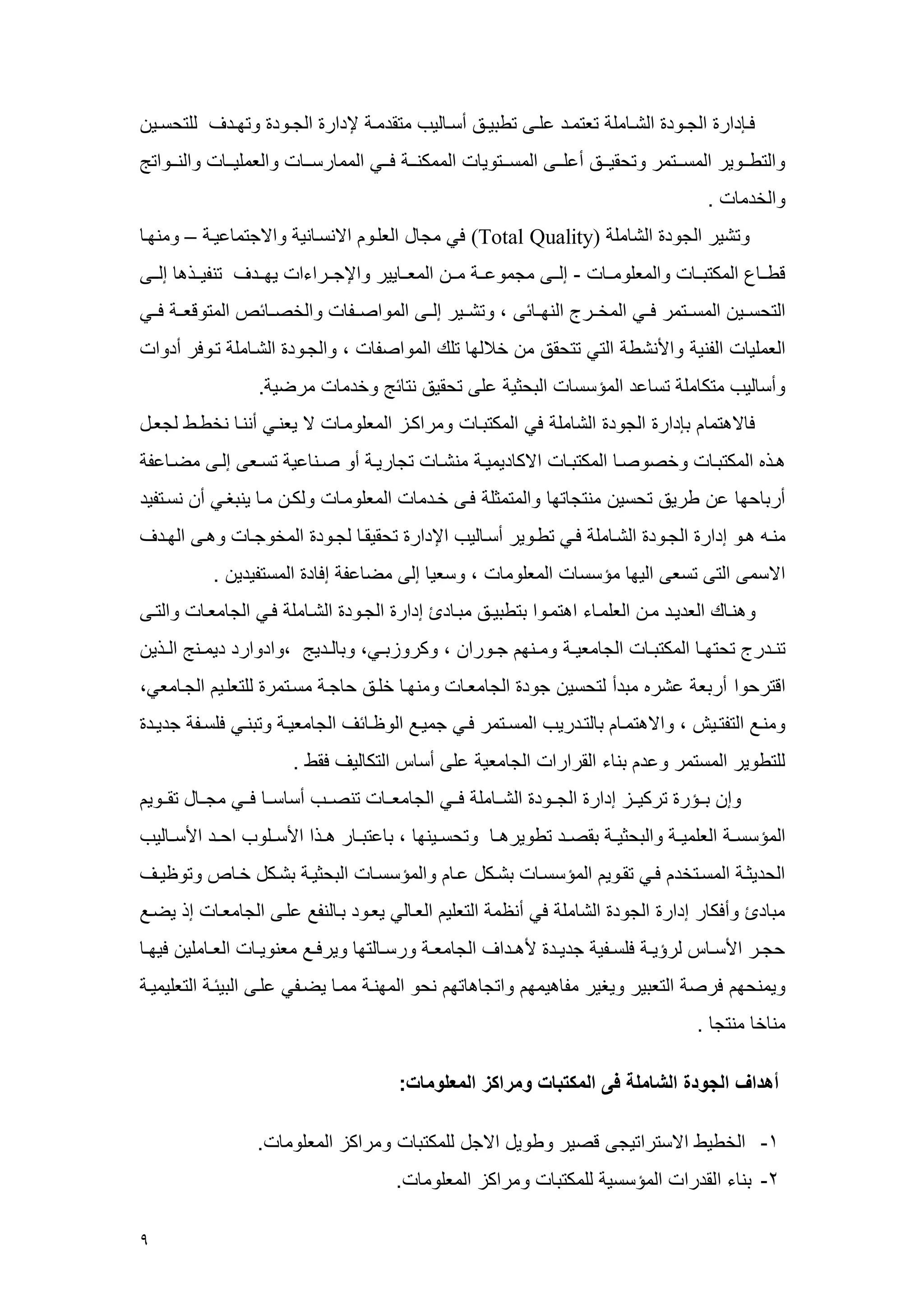 9 
فهإدار الجههرد الشهه عل تعتعهد علههى تطبيههق أسهه ليم عتقدعهه لإدار الجههرد رتمههدف للتحسههي 
رالتطهههرير العسهههتعر رتحقيهههق أعلهههى العسهههتري الععكنههه فهههي العع رسههه رالععليههه رالنهههراتج 
رالخدع . 
رتشير الجرد الش عل (Total Quality) في عج ل العلهر الانسه ني رالاجتع عيه – رعنمه 
قطهه العكتبهه رالععلرعهه - إلههى عجعرعهه عهه الععهه يير رالإجههراءا يمههدف تنويههذه إلههى 
التحسههي العسههتعر فههي العخههرج النمهه سى ، رتشههير إلههى العراصههو رالخصهه سم العترقعهه فههي 
الععلي الوني رالأنشط التي تتحقق ع خ لم تلك العراصو ، رالجهرد الشه عل تهرفر أدرا 
رأس ليم عتك عل تس عد العسسس البحثي على تحقيق نت سج رخدع عرضي . 
ف لاهتع بإدار الجرد الش عل في العكتبه رعراكهي الععلرعه لا يعنهي أننه نخطهط لجعهل 
ههذه العكتبه رخصرصه العكتبه الاك ديعيه عنشه تج ريه أر صههن عي تسههعى إلههى عضه عو 
أرب حم ع طريق تحسي عنتج تم رالعتعثل فهى خهدع الععلرعه رلكه عه ينبغهي أ نسهتويد 
عنه ههر إدار الجهرد الشه عل فهي تطهرير أسه ليم الإدار تحقيقه لجهرد العخرجه رههى المهدف 
الاسعى التى تسعى اليم عسسس الععلرع ، رسعي إلى عض عو إف د العستويدي . 
رهنه ك العديهد عه العلعه ء اهتعهرا بتطبيههق عبه د إدار الجهرد الشه عل فهي الج ععه رالتهى 
تنههدرج تحتمهه العكتبهه الج ععيهه رعههنم جههررا ، ركرريبههي، رب لههديج ،رادرارد ديعههنج الههذي 
اقترحرا أربع عشره عبدأ لتحسي جرد الج ععه رعنمه خلهق ح جه عسهتعر للتعلهي الجه ععي، 
رعنهع التوتههيش ، رالاهتعه ب لتهدريم العسهتعر فهي جعيهع الر ه سف الج ععيهه رتبنهي فلسههو جديهد 
للتطرير العستعر رعد بن ء القرارا الج ععي على أس التك ليف فقط . 
رإ بههسر تركيههي إدار الجههرد الشهه عل فههي الج ععهه تنصههم أس سهه فههي عجهه ل تقههري 
العسسسهه العلعيهه رالبحثيهه بقصههد تطريرههه رتحسههينم ، ب عتبهه ر هههذا الأسههلرم احههد الأسهه ليم 
الحديثه العسهتخد فهي تقهري العسسسه بشههكل عه رالعسسسه البحثيه بشهكل خه م رتر يههف 
عب د رأفك ر إدار الجرد الش عل في أن ع التعلي العه لي يعهرد به لنوع علهى الج ععه إذ يضهع 
حجههر الأسهه لرسيهه فلسههوي جديههد لأهههداف الج ععهه ررسهه لتم ريرفههع ععنريهه العهه علي فيمهه 
ريعنحم فرص التعبير ريغير عو هيعم راتج ه تم نحر العمنه ععه يضهوي علهى البيسه التعليعيه 
عن خ عنتج . 
أهداف الجودة الشاملة فى المكتبات ومراكز المعلومات: 
-4 الخطيط الاستراتيجى قصير رطريل الاجل للعكتب رعراكي الععلرع . 
-2 بن ء القدرا العسسسي للعكتب رعراكي الععلرع . 
 