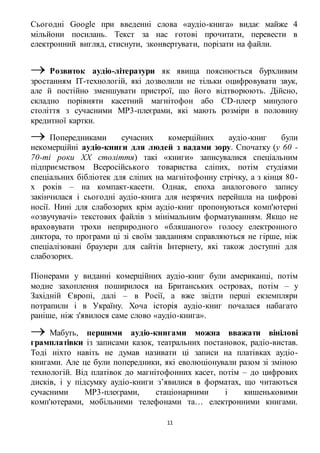 Сьогодні Google при введенні слова «аудіо-книга» видає майже 4 
мільйони посилань. Текст за нас готові прочитати, перевести в 
електронний вигляд, стиснути, зконвертувати, порізати на файли. 
 Розвиток аудіо-літератури як явища пояснюється бурхливим 
зростанням IT-технологій, які дозволили не тільки оцифровувати звук, 
але й постійно зменшувати пристрої, що його відтворюють. Дійсно, 
складно порівняти касетний магнітофон або CD-плеєр минулого 
століття з сучасними MP3-плеєрами, які мають розміри в половину 
кредитної картки. 
 Попередниками сучасних комерційних аудіо-книг були 
некомерційні аудіо-книги для людей з вадами зору. Спочатку (у 60 - 
70-ті роки ХХ століття) такі «книги» записувалися спеціальним 
підприємством Всеросійського товариства сліпих, потім студіями 
спеціальних бібліотек для сліпих на магнітофонну стрічку, а з кінця 80 - 
х років – на компакт-касети. Однак, епоха аналогового запису 
закінчилася і сьогодні аудіо-книга для незрячих перейшла на цифрові 
носії. Нині для слабозорих крім аудіо-книг пропонуються комп'ютерні 
«озвучувачі» текстових файлів з мінімальним форматуванням. Якщо не 
враховувати трохи неприродного «бляшаного» голосу електронного 
диктора, то програми ці зі своїм завданням справляються не гірше, ніж 
спеціалізовані браузери для сайтів Інтернету, які також доступні для 
слабозорих. 
Піонерами у виданні комерційних аудіо-книг були американці, потім 
модне захоплення поширилося на Британських островах, потім – у 
Західній Європі, далі – в Росії, а вже звідти перші екземпляри 
потрапили і в Україну. Хоча історія аудіо-книг почалася набагато 
раніше, ніж з'явилося саме слово «аудіо-книга». 
 Мабуть, першими аудіо-книгами можна вважати вінілові 
грамплатівки із записами казок, театральних постановок, радіо-вистав. 
Тоді ніхто навіть не думав називати ці записи на платівках аудіо- 
книгами. Але це були попередники, які еволюціонували разом зі зміною 
технологій. Від платівок до магнітофонних касет, потім – до цифрових 
дисків, і у підсумку аудіо-книги з’явилися в форматах, що читаються 
сучасними MP3-плеєрами, стаціонарними і кишеньковими 
комп'ютерами, мобільними телефонами та… електронними книгами. 
11 
 
