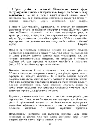  Проте успіхи в освоєнні бібліотеками нових форм 
обслуговування читачів з використанням букрідерів багато в чому 
гальмуються тим, що в умовах чинної правової системи захисту 
авторських прав не представляється можливим в абсолютній більшості 
випадків організувати видачу електронних книг додому. 
З іншого боку більшість користувачів, як правило, не влаштовує 
електронне читання на мобільних пристроях в стінах бібліотеки. Адже 
саме мобільність, можливість читати поза стаціонарних умов, в 
транспорті, в кафе, в черзі, на відпочинку приваблює тих користувачів, 
які, не будучи читачами традиційних публічних бібліотек, самостійно 
користуються електронними книгами, скачуючи їх з сайтів глобальної 
мережі Інтернет. 
Подібне протиприродне положення визначає не дуже-то райдужні 
перспективи використання е-рідерів у публічній бібліотеці, залишаючи 
їм лише функцію відносно дешевої версії стаціонарного ПК для 
читання загальнодоступних матеріалів, які перейшли в суспільне 
надбання, або для перегляду сканованих матеріалів з краєзнавчих 
фондів бібліотеки або фондів рідкісних видань. 
Викликає запитання і якість доступного для читачів публічних 
бібліотек легального електронного контенту для рідерів, орієнтованого 
передусім на масового споживача. Та й цінова політика багатьох 
правовласників цього контенту робить економічно невигідним перехід 
публічних бібліотек на використання рідерів як носіїв великої кількості 
дешевих електронних книг. Адже власники вимагають оплату на 
продовження передплати вже придбаної електронної бібліотеки після 
закінчення терміну дії ліцензійного договору. 
Безумовно, читання електронних книг з використанням рідерів дуже 
перспективне. Однак, як ми бачимо, на ринку електроніки, який швидко 
росте і орієнтований насамперед на індивідуальних користувачів, 
можливість ефективного використання е-книг в умовах публічної 
бібліотеки стикається з низкою серйозних труднощів. 
Перспективним напрямком для публічних бібліотек може стати 
можливість за рахунок бібліотеки платне скачування через мережу 
Інтернет того чи іншого твору за запитом читача 
19 
 