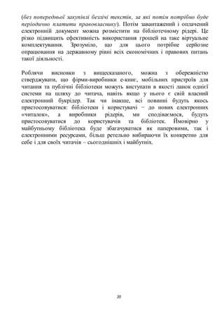 (без попередньої закупівлі безлічі текстів , за які потім потрібно буде 
періодично платити правовласнику). Потім завантажений і оплачений 
електронній документ можна розмістити на бібліотечному рідері. Це 
різко підвищить ефективність використання грошей на таке віртуальне 
комплектування. Зрозуміло, що для цього потрібне серйозне 
опрацювання на державному рівні всіх економічних і правових питань 
такої діяльності. 
Роблячи висновки з вищесказаного, можна з обережністю 
стверджувати, що фірми-виробники е-книг, мобільних пристроїв для 
читання та публічні бібліотеки можуть виступати в якості ланок однієї 
системи на шляху до читача, навіть якщо у нього є свій власний 
електронний букрідер. Так чи інакше, всі повинні будуть якось 
пристосовуватися: бібліотеки і користувачі − до нових електронних 
«читалок», а виробники рідерів, ми сподіваємося, будуть 
пристосовуватися до користувачів та бібліотек. Ймовірно у 
майбутньому бібліотека буде збагачуватися як паперовими, так і 
електронними ресурсами, більш ретельно вибираючи їх конкретно для 
себе і для своїх читачів – сьогоднішніх і майбутніх. 
20 
