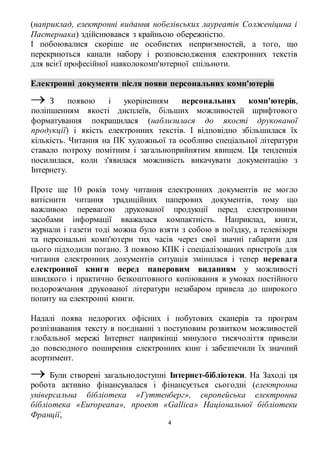 (наприклад, електронні видання нобелівських лауреатів Солженіцина і 
Пастернака) здійснювався з крайньою обережністю. 
І побоювалися скоріше не особистих неприємностей, а того, що 
перекриються канали набору і розповсюдження електронних текстів 
для всієї професійної навколокомп'ютерної спільноти. 
Електронні документи після появи персональних комп'ютерів 
 З появою і укоріненням персональних комп'ютерів, 
поліпшенням якості дисплеїв, більших можливостей шрифтового 
форматування покращилася (наблизилася до якості друкованої 
продукції) і якість електронних текстів. І відповідно збільшилася їх 
кількість. Читання на ПК художньої та особливо спеціальної літератури 
ставало потроху помітним і загальноприйнятим явищем. Ця тенденція 
посилилася, коли з'явилася можливість викачувати документацію з 
Інтернету. 
Проте ще 10 років тому читання електронних документів не могло 
витіснити читання традиційних паперових документів, тому що 
важливою перевагою друкованої продукції перед електронними 
засобами інформації вважалася компактність. Наприклад, книги, 
журнали і газети тоді можна було взяти з собою в поїздку, а телевізори 
та персональні комп'ютери тих часів через свої значні габарити для 
цього підходили погано. З появою КПК і спеціалізованих пристроїв для 
читання електронних документів ситуація змінилася і тепер перевага 
електронної книги перед паперовим виданням у можливості 
швидкого і практично безкоштовного копіювання в умовах постійного 
подорожчання друкованої літератури незабаром привела до широкого 
попиту на електронні книги. 
Надалі поява недорогих офісних і побутових сканерів та програм 
розпізнавання тексту в поєднанні з поступовим розвитком можливостей 
глобальної мережі Інтернет наприкінці минулого тисячоліття привели 
до повсюдного поширення електронних книг і забезпечили їх значний 
асортимент. 
 Були створені загальнодоступні Інтернет-бібліотеки. На Заході ця 
робота активно фінансувалася і фінансується сьогодні (електронна 
універсальна бібліотека «Гуттенберг», європейська електронна 
бібліотека «Europeana», проект «Gallica» Національної бібліотеки 
Франції, 
4 
 
