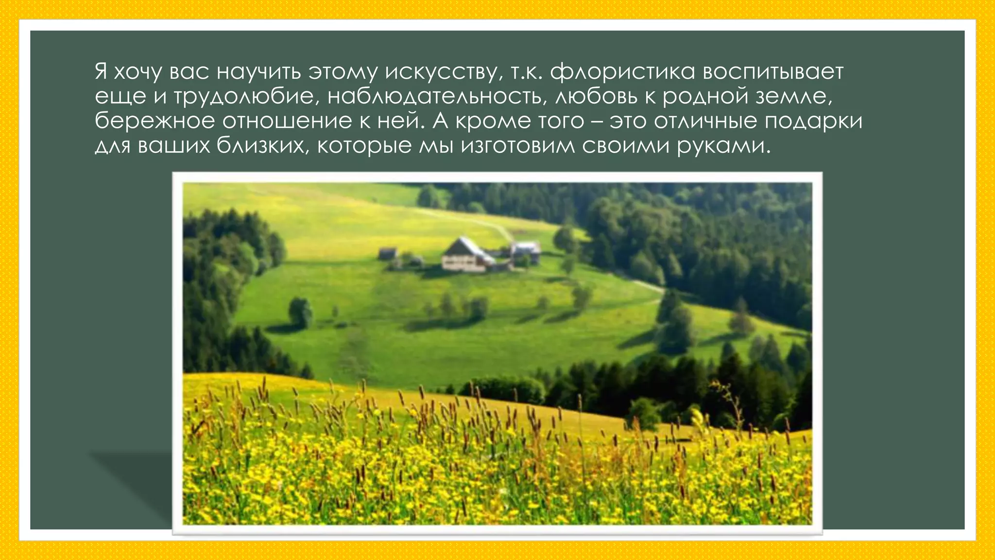 Я хочу вас научить этому искусству, т.к. флористика воспитывает 
еще и трудолюбие, наблюдательность, любовь к родной земле, 
бережное отношение к ней. А кроме того – это отличные подарки 
для ваших близких, которые мы изготовим своими руками. 
 