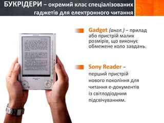 БУКРІДЕРИ − окремий клас спеціалізованих 
гаджетів для електронного читання 
Gadget (англ.) − прилад 
або пристрій малих 
розмірів, що виконує 
обмежене коло завдань. 
Sony Reader − 
перший пристрій 
нового покоління для 
читання е-документів 
із світлодіодним 
підсвічуванням. 
 