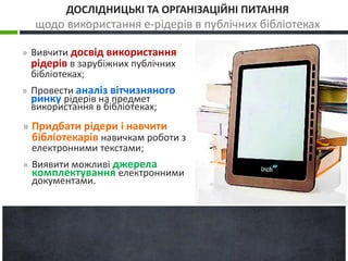 ДОСЛІДНИЦЬКІ ТА ОРГАНІЗАЦІЙНІ ПИТАННЯ 
щодо використання е-рідерів в публічних бібліотеках 
» Вивчити досвід використання 
рідерів в зарубіжних публічних 
бібліотеках; 
» Провести аналіз вітчизняного 
ринку рідерів на предмет 
використання в бібліотеках; 
» Придбати рідери і навчити 
бібліотекарів навичкам роботи з 
електронними текстами; 
» Виявити можливі джерела 
комплектування електронними 
документами. 
 