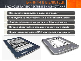 Е-КНИГИ В БІБЛІОТЕЦІ: 
ТРУДНОЩІ ТА ПЕРСПЕКТИВИ ВИКОРИСТАННЯ 
Неможливість організувати видачу е-книг додому 
Користувачів не влаштовує читання е-книг в стінах бібліотеки 
Сумнівна якість доступного для читачів бібліотек е-контенту 
Негнучка цінова політика власників е-контенту для е-рідерів 
Платне скачування коштом бібліотеки е-контенту за запитом 
