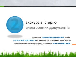 Екскурс в історію 
електронних документів 
Допотопні ЕЛЕКТРОННІ ДОКУМЕНТИ в СРСР 
ЕЛЕКТРОННІ ДОКУМЕНТИ після появи персональних комп’ютерів 
Перші спеціалізовані пристрої для читання ЕЛЕКТРОННИХ КНИГ 
 