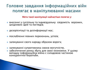 Мета такої маніпуляції найчастіше полягає у: 
 внесенні у суспільну та індивідуальну свідомість ворожих, 
шкідливих ідей та поглядів; 
 дезорієнтації та дезінформації мас; 
 послабленні певних переконань, устоїв; 
 залякуванні свого народу образом ворога; 
 залякуванні супротивника своєю могутністю. 
 забезпечення ринку збуту для своєї економіки. У цьому 
випадку інформаційна війна є складовою частиною 
конкурентної боротьби. 
 