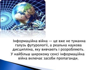 Інформаційна війна — це вже не туманна 
галузь футурології, а реальна наукова 
дисципліна, яку вивчають і розробляють. 
У найбільш широкому сенсі інформаційна 
війна включає засоби пропаганди. 
 