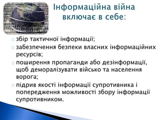 збір тактичної інформації; 
забезпечення безпеки власних інформаційних 
ресурсів; 
поширення пропаганди або дезінформації, 
щоб деморалізувати військо та населення 
ворога; 
підрив якості інформації супротивника і 
попередження можливості збору інформації 
супротивником. 
 