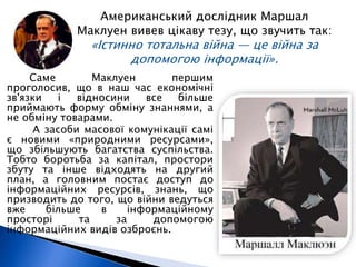 Американський дослідник Маршал 
Маклуен вивев цікаву тезу, що звучить так: 
«Істинно тотальна війна — це війна за 
допомогою інформації». 
Саме Маклуен першим 
проголосив, що в наш час економічні 
зв'язки і відносини все більше 
приймають форму обміну знаннями, а 
не обміну товарами. 
А засоби масової комунікації самі 
є новими «природними ресурсами», 
що збільшують багатства суспільства. 
Тобто боротьба за капітал, простори 
збуту та інше відходять на другий 
план, а головним постає доступ до 
інформаційних ресурсів, знань, що 
призводить до того, що війни ведуться 
вже більше в інформаційному 
просторі та за допомогою 
інформаційних видів озброєнь. 
 