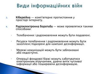 3. Кібервійна — комп'ютерне протистояння у 
просторі Інтернету. 
4. Радіоелектронна боротьба — може проявлятися такими 
способами: 
◦ Телебачення і радіомовлення можуть бути подавлені. 
◦ Ресурси телебачення і радіомовлення можуть бути 
захоплені/підкорені для кампанії дезінформації. 
◦ Мережі комунікацій можуть бути заблоковані 
або недоступні. 
◦ Операції фондової біржі можуть саботуватися 
електронним втручанням, даючи витік чутливої 
інформації або поширюючи дезінформацію. 
 