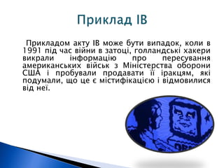 Прикладом акту ІВ може бути випадок, коли в 
1991 під час війни в затоці, голландські хакери 
викрали інформацію про пересування 
американських військ з Міністерства оборони 
США і пробували продавати її іракцям, які 
подумали, що це є містифікацією і відмовилися 
від неї. 
 