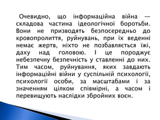 Очевидно, що інформаційна війна — 
складова частина ідеологічної боротьби. 
Вони не призводять безпосередньо до 
кровопролиття, руйнувань, при їх веденні 
немає жертв, ніхто не позбавляється їжі, 
даху над головою. І це породжує 
небезпечну безпечність у ставленні до них. 
Тим часом, руйнування, яких завдають 
інформаційні війни у суспільній психології, 
психології особи, за масштабами і за 
значенням цілком співмірні, а часом і 
перевищують наслідки збройних воєн. 
 
