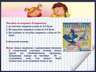 Читайка на шариках (4 варианта) 
1. на жёлтых шарикахслова из 2-3 букв 
2. На красных шариках слова из 3-4 букв 
3. На зелёных и голубых шариках слова из 3-6 
букв 
8 областей чтения 
Игры: поиск шариков с одинаковым буквами 
и слияниями, слоговое чтение, поиск 
групп по обобщённому признаку, 
например: найди на читайке № __ 
съедобное, или, что может быть 
пушистым, или названия птиц и пр. 
 
