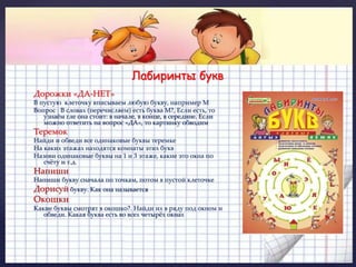 Лабиринты букв 
» 
( 
Дорожки «ДА-НЕТ» 
В пустую клеточку вписываем любую букву, например М 
Вопрос : В словах (перечисляем) есть буква М?, Если есть, то 
узнаём гле она стоит: в начале, в конце, в середине. Если 
можно ответить на вопрос «ДА», то картинку обводим 
Теремок 
Найди и обведи все одинаковые буквы теремке 
На каких этажах находятся комнаты этих букв 
Назови одинаковые буквы на 1 и 3 этаже, какие это окна по 
счёту и т.д. 
Напиши 
Напиши букву сначала по точкам, потом в пустой клеточке 
Дорисуй букву. Как она называется 
Окошки 
Какие буквы смотрят в окошко?. Найди их в ряду под окном и 
обведи. Какая буква есть во всех четырёх окнах 
 