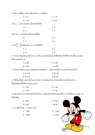 7. อัตราส่วนทีÉเป็น Ŝ เท่าของอัตราส่วน š:řŘ คือข้อใด 
ก. řŠ:ŚŘ ข. śŞ:ŜŘ 
ค. Śş:śŘ ง. Ŝŝ:ŝŘ 
8. ถ้า Ŝ : x= 36:99 ตัวแปร x มีค่าเท่ากับข้อใด 
ก. Ş ข. řś 
ค. řř ง. řš 
9.ถ้าy:90 = 2:10 ตัวแปร yมีค่าเท่ากับข้อใด 
ก. š ข. řŝ 
ค. řŚ ง. řŠ 
10. ถ้า ଼ 
௫ = ଶ 
ଷ ดังนัÊนค่าของ Śx+3 ตรงกับข้อใด 
ก. Śş ข. Śš 
ค. ŚŠ ง. śŘ 
11. ชาวสวนปลูกต้นมะขามในสวน ŚŜŘ ต้น เขาจะต้องปลูกมะม่วงกีÉต้นจึงจะทำให้อัตราส่วนต้นมะม่วงต่อ 
ต้นมะขามเท่ากับ Ś:ŝ 
ก. ŞŘ ต้น ข. šŞ ต้น 
ค. ŠŜ ต้น ง. řŘŘ ต้น 
12. อัตราส่วนเงินของนาย A ต่อเงินของนาย Bเท่ากับ ŝ:Š ถ้านาย B มีเงิน ŜŠ บาท แล้วนายA เท่าไร 
ก. 10 บาท ข. 20 บาท 
ค. 30 บาท ง. 40 บาท 
13. สีÉเหลีÉยมผืนผ้า ABCD มีด้านยาวเท่ากับ Śş เซนติเมตร อัตราส่วนของด้านยาวต่อด้านกว้าง ś:ř 
สีÉเหลีÉยมผืนผ้านีÊมีเส้นรอบรูปยาวเท่าไร 
ก. şŘ ซม. ข. şŝ ซม. 
ค. şŚ ซม. ง. şŠ ซม. 
14. อัตราส่วนระหว่างมะม่วงต่อลำไยเท่ากับ ś:ŝ อัตราส่วนลำไยต่อมะขามเป็น 10:4 ถ้ามีมะม่วง 24 ลูก จะ 
มีลำไยกีÉลูก 
ก. 10 ลูก ข. 20 ลูก 
ค. 30 ลูก ง. 40 ลูก 
15. 80 เป็นร้อยละ 1 ของจำนวนใด 
ก. 7,000 ข. 7,500 
ค. 8,000 ง. 8,500 
 