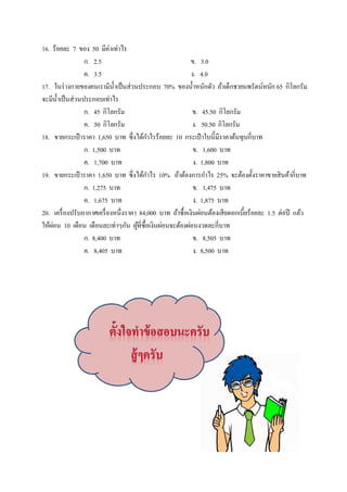 16. ร้อยละ 7 ของ 50 มีค่าเท่าไร 
ก. 2.5 ข. 3.0 
ค. 3.5 ง. 4.0 
17. ในร่างกายของคนเรามีนÊำเป็นส่วนประกอบ 70% ของนÊำหนักตัว ถ้าเด็กชายนพรัตน์หนัก 65 กิโลกรัม 
จะมีนÊำเป็นส่วนประกอบเท่าไร 
ก. 45 กิโลกรัม ข. 45.50 กิโลกรัม 
ค. 50 กิโลกรัม ง. 50.50 กิโลกรัม 
18. ขายกระเป๋าราคา 1,650 บาท ซึÉงได้กำไรร้อยละ 10 กระเป๋าใบนีÊมีราคาต้นทุนกีÉบาท 
ก. 1,500 บาท ข. 1,600 บาท 
ค. 1,700 บาท ง. 1,800 บาท 
19. ขายกระเป๋าราคา 1,650 บาท ซึÉงได้กำไร 10% ถ้าต้องการกำไร 25% จะต้องตัÊงราคาขายสินค้ากีÉบาท 
ก. 1,275 บาท ข. 1,475 บาท 
ค. 1,675 บาท ง. 1,875 บาท 
20. เครืÉองปรับอากาศเครืÉองหนึÉงราคา 84,000 บาท ถ้าซืÊอเงินผ่อนต้องเสียดอกเบีÊยร้อยละ 1.5 ต่อปี แล้ว 
ให้ผ่อน 10 เดือน เดือนละเท่าๆกัน ผู้ทีÉซืÊอเงินผ่อนจะต้องผ่อนงวดละกีÉบาท 
ก. 8,400 บาท ข. 8,505 บาท 
ค. 8,405 บาท ง. 8,500 บาท 
