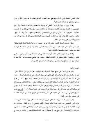 عملية تقصي منظمة بإتباع أساليب ومناهج علمية محددة للحقائق العلميـة بغـرض التأكـد مـن 
صحتها وتعديلها أو إضافة الجديد لها". 
وهناك تعريف يقول أن البحث العلمي"هو وسيلة للاستعلام والاستقصاء المنظم والـدقيق 
الذي يقوم به الباحث بغرض اكتشاف معلومات أو علاقات جديدة بالإضافة إلى تطوير أو تصحيح 
المعلومات الموجودة فع ً لا، على أن يتبع في هذا الفحص والاستعلام الدقيق، خطـوات المـنهج 
العلمي، واختيار الطريقة والأدوات اللازمة للبحث وجمع البيانات"والمعلومات الواردة في العرض 
بحجج وأدلة وبراهين ومصادر كافية. 
ويمكن تعريف البحث العلمي أيضا بأنه عرض مفصل أو دراسة متعمقة تمثل كشفًا لحقيقة 
جديدة، أو التأكيد على حقيقة قديمة سبق بحثها، وإضافة شيء جديد لها، أو حل لمشكلة كـان قـد 
تعهد بها شخص باحث بتقصيها وكشفها وحلها. 
وكذلك يوجد تعريف آخر مفاده بأن البحث العلمي هو نشاط علمي منظم، وطريقـة فـي 
التفكير واستقصاء دقيق يهدف إلى اكتشاف الحقائق معتمدًا على مناهج موضوعية من أجل معرفة 
الترابط بين هذه الحقائق واستخلاص المبادئ العامة والقوانين التفسيرية. 
مفهوم المنهج 
يعتبر منهج البحث في جميع حقول المعرفة واحد، والهدف هو التوفيق بين النشاط الذاتي 
المبدع، والمعلومات الأولية والوسائل التي تظهر في سياق البحث، على أن فضائل البحث عامة، 
فهي فضائل متصلة بالتكوين السليم للإنسان، ومن ثم بالإنسانية جمعاء. والمـنهج العلمـي هـو 
الدراسة الفكرية الواعية للمناهج المختلفة التي تطبق في مختلف العلوم وفقًا لاختلاف موضوعات 
هذه العلوم، وهي قسم من أقسام المنطق، والمنهج هو خطوات منظمة يتبعها الباحث أو الـدارس 
في معالجة الموضوعات التي يقوم بدراستها إلى أن يصل إلى نتيجة معينة، أي أن المـنهج هـو 
الطريق المؤدي إلى الكشف عن الحقيقة في العلوم المختلفة عن طريق جملة من القواعد العامـة 
التي تسيطر على سير العقل. 
يلعب منهج البحث دورًا أساسيا في تدوين معلومات البحث، فهو يلزم الباحث على عـدم 
إبداء رأيه الشخصي دون تعزيزه بآراء لها قيمتها، والتقيد بإخضاع أي رأي للنقاش مهما كانـت 
درجة الثقة به، إذ لا توجد حقيقة راهنة بذاتها، وضرورة تقيد الباحث بالدقة في الاعتمـاد علـى 
الروايات والاقتباسات أو التواريخ غير الواضحة أو غير الدقيقة، وكذلك ضرورة الدقة في شـرح 
١٠ 
 