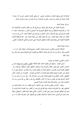 المدلولات التي يسوقها الباحث، وباختصار ينبغي، أن يتحلى الباحث بالصبر على ما قـد يبعثـه 
البحث أحيانًا، في النفس من شعور بالغربة والوحشة، وما قد يعنيه من وحدة وانعزال وتأمل. 
مراحل عملية البحث 
المعرفة العلمية هي معرفة يمكن إثباتها عن طريق كل من العقل والتجربة (الملاحظـة)، 
كما أن الصلاحية المنطقية ووسيلة التحقق التجريبية هما المعياران اللذان يـستخدماهما العلمـاء 
لتقويم المسعى في سبيل المعرفة، وهذان المعياران يترجمان في أنشطة البحث التـي يقـوم بهـا 
العلماء من خلال عملية البحث. ومن هنا يمكن النظر إلى عملية البحث على أنها المخطط الشامل 
للأنشطة العلمية التي ينشغل فيها العلماء لتحقيق المعرفة. فهي النموذج المثالي للاستقصاء العلمي. 
١١ 
مراحل عملية البحث 
المشكلة، الفرض النظري، تصميم البحث، القياس، تجميع البيانات، تحليل البيانـات ثـم 
التعميم، وكل مرحلة من هذه المراحل تتبادل العلاقة مع النظرية (أي النتيجة) بمعنى أنها تتأثر بها 
وتؤثر فيها. 
الأسلوب العلمي وأهميته في البحث 
تسعى العلوم جميعها إلى تحقيق أهداف العلم الثلاثة، التفسير، التنبؤ، والـضبط، بتبنـي 
الأسلوب العلمي الذي يتميز بالدقة والموضوعية، وباختبار الحقائق اختبارًا منطقيًا، مع العلـم أن 
الحقائق العلمية ليست بالضرورة حقائق ثابتة، بل حقائق بلغت درجة عالية من الصدق وفي هـذا 
المجال تبرز قضية منهجية يختلف فيها الباحث أو العالم في الجوانب النظرية، عن الجانب الآخر 
التطبيقي. فالأول (النظري) لا يقتنع بنتائجه حتى يزول عنها كل شك مقبـول، وتـصل درجـة 
احتمال الصدق فيها إلى أقصى درجة، أما الآخر (التطبيقـي)، فهـو يكتفـي بأقـصى درجـات 
الاحتمال، فإذا وازن نتائجه فإنه يأخذ أكثرها احتمالا للصدق. 
ويعتمد الأسلوب العلمي بالأساس على الاستقراء الذي يختلف عن الاسـتنباط والقيـاس 
المنطقي، فهو يبدأ بالجزئيات ليستمد منها القوانين في حين أن القياس، يبدأ بقضايا عامة يتوصـل 
منها إلى الحقائق الجزئية، وليس يعني ذلك أن الأسلوب العلمي يغفل أهمية القياس المنطقي، ولكنه 
عندما يصل إلى قوانين عامة يستعمل الاستنباط والقياس في تطبيقها على الجزئيات للتثبـت مـن 
 