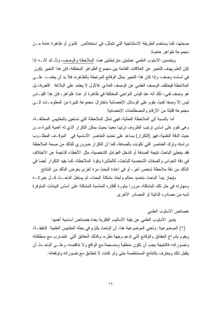 صحتها، كما يستخدم الطريقة الاستنتاجية التي تتمثل، في استخلاص قانون أو ظاهرة عامة مـن 
مجموعة ظواهر خاصة. 
ويتضمن الأسلوب العلمي عمليتين مترابطتين هما، الملاحظة والوصف، وذلـك لأنـه إذا 
كان العلم يهدف للتعبير عن العلاقات القائمة بين مجموع الظواهر المختلفة، فإن هذا التعبير يكون 
في أساسه وصف، وإذا كان هذا التعبير يمثل الوقائع المرتبطة بالظاهرة، فلا بد أن يعتمـد علـى 
الملاحظة فيختلف الوصف العلمي عن الوصف العادي. فالأول لا يعتمد على البلاغة اللغوية، بل 
هو وصف فني، ذلك أنه عند قياس النواحي المختلفة في ظاهرة أو عدة ظواهر، فإن هذا القيـاس 
ليس إلا وصفًا كميًا، يقوم على الوسائل الإحصائية باختزال مجموعة كبيرة من المعلومـات إلـى 
مجموعة قليلة من الأرقام والمصطلحات الإحصائية. 
أما بالنسبة إلى الملاحظة العملية، فهي تمثل الملاحظة التي تستعين بالمقاييس المختلفـة، 
وهي تقوم على أساس ترتيب الظروف ترتيبًا معينًا بحيث يمكن التكرار الذي له أهمية كبيرة مـن 
حيث الدقة العلمية، فهو (التكرار) يساعد على تحديد العناصر الأساسية في الموقـف المطلـوب 
دراسته وترك العناصر التي تكونت بالصدفة، كما أن التكرار ضروري للتأكد من صحة الملاحظة 
فقد يخطئ الباحث نتيجة الصدفة أو لتدخل العوامل الشخصية، مثل الأخطاء الناجمة عن الاختلاف 
في دقة الحواس والصفات الشخصية للباحث، كالمثابرة وقوة الملاحظة، كما يفيد التكرار أيضا في 
التأكد من دقة ملاحظة شخص آخر، أو في إعادة البحث مرة أخرى بغرض التأكد من النتائج. 
بإيجاز يبدأ الباحث بتحديد معالم وأبعاد مشكلة البحث، ثم يستغل الباحـث كـل خبراتـه 
ومهارته في حل تلك المشكلة، مرورا ببلورة أفكاره المناسبة للمشكلة على أساس البيانات المتوفرة 
لديه من مصادره الذاتية أو المصادر الأخرى 
١٢ 
خصائص الأسلوب العلمي 
يتميز الأسلوب العلمي عن بقية الأساليب الفكرية بعدة خصائص أساسية أهمها: 
١) الموضوعية: وتعني الموضوعية هنا، أن الباحث يلتزم في بحثه المقاييس العلمية الدقيقـة، ) 
ويقوم بإدراج الحقائق والوقائع التي تدعم وجهة نظره، وكذلك الحقائق التي تتضارب مع منطلقاته 
وتصوراته، فالنتيجة يجب أن تكون منطقية ومنسجمة مع الواقع ولا تناقضه، وعلـى الباحـث أن 
يتقبل ذلك ويعترف بالنتائج المستخلصة حتى ولو كانت لا تتطابق مع تصوراته وتوقعاته. 
 