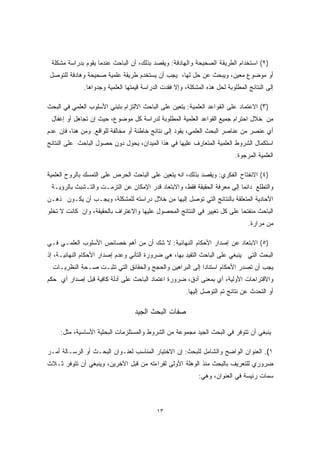 ٢) استخدام الطريقة الصحيحة والهادفة: ويقصد بذلك، أن الباحث عندما يقوم بدراسة مشكلة ) 
أو موضوع معين، ويبحث عن حل لها، يجب أن يستخدم طريقة علمية صحيحة وهادفة للتوصل 
إلى النتائج المطلوبة لحل هذه المشكلة، وإلا فقدت الدراسة قيمتها العلمية وجدواها. 
٣) الاعتماد على القواعد العلمية: يتعين على الباحث الالتزام بتبني الأسلوب العلمي في البحث ) 
من خلال احترام جميع القواعد العلمية المطلوبة لدراسة كل موضوع، حيث إن تجاهل أو إغفال 
أي عنصر من عناصر البحث العلمي، يقود إلى نتائج خاطئة أو مخالفة للواقع. ومن هنا، فإن عدم 
استكمال الشروط العلمية المتعارف عليها في هذا الميدان، يحول دون حصول الباحث على النتائج 
العلمية المرجوة. 
٤) الانفتاح الفكري: ويقصد بذلك، انه يتعين على الباحث الحرص على التمسك بالروح العلمية ) 
والتطلع دائما إلى معرفة الحقيقة فقط، والابتعاد قدر الإمكان عن التزمـت والتـشبث بالرؤيـة 
الأحادية المتعلقة بالنتائج التي توصل إليها من خلال دراسته للمشكلة، ويجـب أن يكـون ذهـن 
الباحث منفتحا على كل تغيير في النتائج المحصول عليها والاعتراف بالحقيقة، وان كانت لا تخلو 
من مرارة. 
٥) الابتعاد عن إصدار الأحكام النهائية: لا شك أن من أهم خصائص الأسلوب العلمـي فـي ) 
البحث التي ينبغي على الباحث التقيد بها، هي ضرورة التأني وعدم إصدار الأحكام النهائيـة، إذ 
يجب أن تصدر الأحكام استنادا إلى البراهين والحجج والحقائق التي تثبـت صـحة النظريـات 
والاقتراحات الأولية، أي بمعنى أدق، ضرورة اعتماد الباحث على أدلة كافية قبل إصدار أي حكم 
أو التحدث عن نتائج تم التوصل إليها. 
صفات البحث الجيد 
ينبغي أن تتوفر في البحث الجيد مجموعة من الشروط والمستلزمات البحثية الأساسية، مثل: 
١). العنوان الواضح والشامل للبحث: إن الاختيار المناسب لعنـوان البحـث أو الرسـالة أمـر 
ضروري للتعريف بالبحث منذ الوهلة الأولى لقراءته من قبل الآخرين، وينبغي أن تتوفر ثـلاث 
سمات رئيسة في العنوان، وهي: 
١٣ 
 