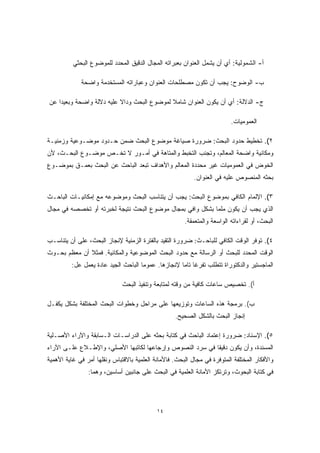 أ- الشمولية: أي أن يشمل العنوان بعبراته المجال الدقيق المحدد للموضوع البحثي 
ب- الوضوح: يجب أن تكون مصطلحات العنوان وعباراته المستخدمة واضحة 
ج- الدلالة: أي أن يكون العنوان شاملا لموضوع البحث ودا ً لا عليه دلالة واضحة وبعيدا عن 
العموميات. 
٢). تخطيط حدود البحث: ضرورة صياغة موضوع البحث ضمن حـدود موضـوعية وزمنيـة 
ومكانية واضحة المعالم، وتجنب التخبط والمتاهة في أمـور لا تخـص موضـوع البحـث، لأن 
الخوض في العموميات غير محددة المعالم والأهداف تبعد الباحث عن البحث بعمـق بموضـوع 
بحثه المنصوص عليه في العنوان. 
٣). الإلمام الكافي بموضوع البحث: يجب أن يتناسب البحث وموضوعه مع إمكانيـات الباحـث 
الذي يجب أن يكون ملما بشكل وافي بمجال موضوع البحث نتيجة لخبرته أو تخصصه في مجال 
البحث، أو لقراءاته الواسعة والمتعمقة. 
٤). توفر الوقت الكافي للباحـث: ضرورة التقيد بالفترة الزمنية لإنجاز البحث، على أن يتناسـب 
الوقت المحدد للبحث أو الرسالة مع حدود البحث الموضوعية والمكانية. فمثلا أن معظم بحـوث 
الماجستير والدكتوراة تتطلب تفرغا تاما لإنجازها. عموما الباحث الجيد عادة يعمل عل: 
أ). تخصيص ساعات كافية من وقته لمتابعة وتنفيذ البحث 
ب). برمجة هذه الساعات وتوزيعها على مراحل وخطوات البحث المختلفة بشكل يكفـل 
إنجاز البحث بالشكل الصحيح. 
٥). الإسناد: ضرورة إعتماد الباحث في كتابة بحثه على الدراسـات الـسابقة والآراء الأصـلية 
المسندة، وأن يكون دقيقا في سرد النصوص وإرجاعها لكاتبها الأصلي، والإطـلاع علـى الآراء 
والأفكار المختلفة المتوفرة في مجال البحث. فالأمانة العلمية بالاقتباس ونقلها أمر في غاية الأهمية 
في كتابة البحوث، وترتكز الأمانة العلمية في البحث على جانبين أساسين، وهما: 
١٤ 
 