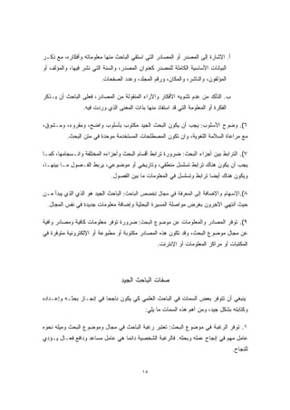 أ. الإشارة إلى المصدر أو المصادر التي استقي الباحث منها معلوماته وأفكاره، مع ذكـر 
البيانات الأساسية الكاملة للمصدر كعنوان المصدر، والسنة التي نشر فيها، والمؤلف أو 
المؤلفون، والناشر، والمكان، ورقم المجلد، وعدد الصفحات. 
ب. التأكد من عدم تشويه الأفكار والآراء المنقولة من المصادر، فعلى الباحث أن يـذكر 
الفكرة أو المعلومة التي قد استفاد منها بذات المعنى الذي وردت فيه. 
٦). وضوح الأسلوب: يجب أن يكون البحث الجيد مكتوب بأسلوب واضح، ومقروء، ومـشوق، 
مع مراعاة السلامة اللغوية، وان تكون المصطلحات المستخدمة موحدة في متن البحث. 
٧). الترابط بين أجزاء البحث: ضرورة ترابط أقسام البحث وأجزاءه المختلفة وانـسجامها، كمـا 
يجب أن يكون هناك ترابط تسلسل منطقي، وتاريخي أو موضوعي، يربط الفـصول مـا بينهـا، 
ويكون هناك أيضا ترابط وتسلسل في المعلومات ما بين الفصول. 
٨).الإسهام والإضافة إلى المعرفة في مجال تخصص الباحث: الباحث الجيد هو الذي الذي يبدأ مـن 
حيث أنتهي الآخرون بغرض مواصلة المسيرة البحثية وإضافة معلومات جديدة في نفس المجال. 
٩). توفر المصادر والمعلومات عن موضوع البحث: ضرورة توفر معلومات كافية ومصادر وافية 
عن مجال موضوع البحث، وقد تكون هذه المصادر مكتوبة أو مطبوعة أو الإلكترونية متوفرة في 
المكتبات أو مراكز المعلومات أو الإنترنت. 
صفات الباحث الجيد 
ينبغي أن تتوفر بعض السمات في الباحث العلمي كي يكون ناجحا في إنجـاز بحثـه وإعـداده 
وكتابته بشكل جيد، ومن أهم هذه السمات ما يلي: 
١. توفر الرغبة في موضوع البحث: تعتبر رغبة الباحث في مجال وموضوع البحث وميله نحوه 
عامل مهم في إنجاح عمله وبحثه. فالرغبة الشخصية دائما هي عامل مساعد ودافع فعـال يـؤدي 
للنجاح. 
١٥ 
 