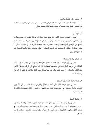 ١٦ 
٢. القابلية على التحمل والصبر 
الباحث الناجح بحاجه إلى تحمل المشاق في التفتيش المستمر والمضني والطويـل أحيانـا 
عن مصادر المعلومات المناسبة والتعايش معها بذكاء وصبر وتأني. 
٣. التواضع 
يجب أن يتصف الباحث العلمي بالتواضع مهما وصل إلى مرتبة متقدمه في علمه وبحثـه 
ومعرفته في مجال وموضوع محدد، فانه يبقى بحاجه إلى الاستزادة من العلم والمعرفة، لذا فانـه 
يحتاج إلى التواضع أمام نتاجات وأعمال الآخرين، وعدم استخدام عبارة "أنا" في الكتابة، أي أن لا 
يذكر وجدت أو عملت، بل يستخدم عبارة وجد الباحث أو عمل الباحث، وهكذا بالنسبة للعبـارات 
المشابهة الأخرى. 
٤. التركيز وقوة الملاحظة: 
يجب أن يكون الباحث الجيد يقظًا عند تحليل معلوماته وتفسيرها وأن يتجنب الاجتهـادات 
الخاطئة في شرحه المعلومات التي يستخدمها ومعانيها. لذا فإنه يحتاج إلى التركيز وصفاء الذهن 
عند الكتابة والبحث، وأن يهيئ لنفسه مثل هذه المواصفات مهما كانت مشاغله الوظيفية أو اليومية 
وطبيعة عمله. 
٥. قدرة الباحث على إنجاز البحث: 
يجب أن يكون الباحث قادر على البحث والتحليل والعرض بالشكل الناسـب لأن تطـوير 
قابليات الباحث ومنهجين أمر مهم بحيث يتمكن من التعمق في تفسير وتحليل المعلومات الكافيـة 
المجمعة لديه. 
٦. الباحث المنظم 
يجب أن يكون الباحث منظمًا من خلال عمله من حيث تنظيم ساعاته وأوقاتـه وتنظـيم 
وترتيب معلوماته المجمعة بشكل منطقي وعملي بحيث يسهل مراجعتها ومتابعتها وربطهـا مـع 
بعض بشكل منطقي. والتنظيم له مردود كبير على إنجاح عمل الباحث واختصار واستثمار الوقت 
المتاح. 
 