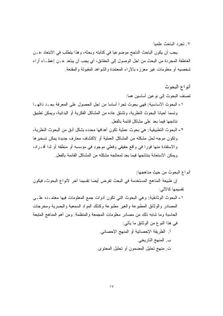 ١٧ 
٧. تجرد الباحث علميًا 
يجب أن يكون الباحث الناجح موضوعيًا في كتابته وبحثه، وهذا يتطلب في الابتعاد عـن 
العاطفة المجردة من البحث من اجل الوصول إلى الحقائق، أي يجب أن يبتعد عـن إعطـاء أراء 
شخصيه أو معلومات غير معززه بالآراء المعتمدة والشواهد المقبولة والمقنعة. 
أنواع البحوث 
تصنف البحوث إلى نوعين أساسين هما: 
١- البحوث الأساسية: فهي بحوث تجرا أساسا من اجل الحصول على المعرفة بحـد ذاتهـا 
وتسما أحيانا البحوث النظرية، وتشتق عاده من المشاكل الفكرية أو البدائية، ويمكن تطبيق 
نتائجها فيما بعد على مشاكل قائمة بالفعل. 
٢- البحوث التطبيقية: هي بحوث عملية تكون أهدافها محدده بشكل أدق من البحوث النظرية، 
وتكون موجه لحل مشكله من المشاكل العملية أو لاكتشاف معارف جديدة يمكن تسخيرها 
والاستفادة منها فورًا في واقع حقيقي وفعلي موجود في مؤسسه أو منطقه أو لدا أفـراد، 
ويمكن الاستعانة بنتائجها فيما بعد لمعالجه مشكله من المشاكل القائمة بالفعل. 
أنواع البحوث من حيث مناهجها: 
إن طبيعة المناهج المستخدمة في البحث تفرض أيضا تقسيمًا أخر لأنواع البحوث، فيكون 
تقسيمها كالأتي: 
١- البحوث الوثائقية: وهي البحوث التي تكون أدوات جمع المعلومات فيها معتمـده علـى 
المصادر والوثائق المطبوعة والغير مطبوعة وكذلك المواد السمعية والبصرية ومخرجات 
الحاسبة وما شابه ذلك من مصادر معلومات المجمعة والمنظمة. ومن أهم المناهج المتبعة 
في هذا النوع من الوثائق ما يأتي: 
أ. الطريقة الإحصائية أو المنهج الإحصائي. 
ب. المنهج التاريخي. 
ت. منهج تحليل المضمون أو تحليل المحتوى. 
 