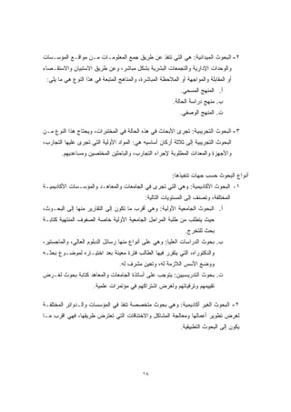 ٢- البحوث الميدانية: هي التي تنفذ عن طريق جمع المعلومـات مـن مواقـع المؤسـسات 
والوحدات الإدارية والتجمعات البشرية بشكل مباشر، وعن طريق الاستبيان والاستقـصاء 
أو المقابلة والمواجهة أو الملاحظة المباشرة، والمناهج المتبعة في هذا النوع هي ما يلي: 
١٨ 
أ. المنهج المسحي. 
ب. منهج دراسة الحالة. 
ت. المنهج الوصفي. 
٣- البحوث التجريبية: تجرى الأبحاث في هذه الحالة في المختبرات، ويحتاج هذا النوع مـن 
البحوث التجريبية إلى ثلاثة أركان أساسيه هي: المواد الأولية التي تجرى عليها التجارب، 
والأجهزة والمعدات المطلوبة لإجراء التجارب، والباحثين المختصين ومساعديهم. 
أنواع البحوث حسب جهات تنفيذها: 
١- البحوث الأكاديمية: وهي التي تجرى في الجامعات والمعاهـد والمؤسـسات الأكاديميـة 
المختلفة، وتصنف إلى المستويات التالية: 
أ. البحوث الجامعية الأولية: وهي أقرب ما تكون إلى التقارير منها إلى البحـوث، 
حيث يتطلب من طلبة المراحل الجامعية الأولية خاصة الصفوف المنتهية كتابـة 
بحث للتخرج. 
ب. بحوث الدراسات العليا: وهي على أنواع منها رسائل الدبلوم العالي، والماجستير، 
والدكتوراه، التي يتقرر فيها الطالب فترة معينة بعد اختيـاره لموضـوع بحثـه 
ووضع الأسس اللازمة له، وتعين مشرف له. 
ت. بحوث التدريسيين: يتوجب على أساتذة الجامعات والمعاهد كتابة بحوث لغـرض 
تقييمهم وترقياتهم ولغرض اشتراكهم في مؤتمرات علمية. 
٢- البحوث الغير أكاديمية: وهي بحوث متخصصة تنفذ في المؤسسات والـدوائر المختلفـة 
لغرض تطوير أعمالها ومعالجة المشاكل والاختناقات التي تعترض طريقها، فهي اقرب مـا 
يكون إلى البحوث التطبيقية. 
