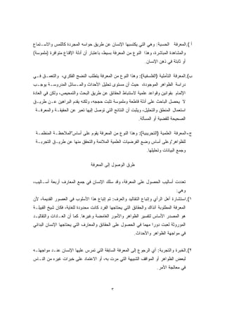 أ ).المعرفة الحسية: وهي التي يكتسبها الإنسان عن طريق حواسه المجردة كاللمس والاسـتماع 
والمشاهدة المباشرة، وهذا النوع من المعرفة بسيط، باعتبار أن أدلة الإقناع متوافرة (ملموسة) 
أو ثابتة في ذهن الإنسان. 
ب).المعرفة التأملية (الفلسفية): وهذا النوع من المعرفة يتطلب النضج الفكري، والتعمـق فـي 
دراسة الظواهر الموجودة، حيث أن مستوى تحليل الأحداث والمـسائل المدروسـة يوجـب 
الإلمام بقوانين وقواعد علمية لاستنباط الحقائق عن طريق البحث والتمحيص، ولكن في العادة 
لا يحصل الباحث على أدلة قاطعة وملموسة تثبت حججه، ولكنه يقدم البراهين عـن طريـق 
استعمال المنطق والتحليل، ويثبت أن النتائج التي توصل إليها تعبر عن الحقيقـة والمعرفـة 
الصحيحة للقضية أو المسألة. 
ج-المعرفة العلمية (التجريبية): وهذا النوع من المعرفة يقوم على أساس"الملاحظـة المنظمـة 
للظواهر"وعلى أساس وضع الفرضيات العلمية الملائمة والتحقق منها عن طريـق التجربـة 
وجمع البيانات وتحليلها. 
طرق الوصول إلى المعرفة 
تعددت أساليب الحصول على المعرفة، وقد سلك الإنسان في جمع المعارف أربعة أسـاليب، 
وهي: 
١).استشارة أهل الرأي وإتباع التقاليد والعرف: تم إتباع هذا الأسلوب في العصور القديمة، لأن 
المعرفة المطلوبة آنذاك والحقائق التي يحتاجها الفرد كانت محدودة للغاية، فكان شيخ القبيلـة 
هو المصدر الأساس لتفسير الظواهر والأمور الغامضة وغيرها. كما أن العـادات والتقاليـد 
الموروثة لعبت دورا مهما في الحصول على الحقائق والمعارف التي يحتاجها الإنسان البدائي 
في مواجهة الظواهر والأحداث. 
٢).الخبرة والتجربة: أي الرجوع إلى المعرفة السابقة التي تمرس عليها الإنسان عنـد مواجهتـه 
لبعض الظواهر أو المواقف الشبيهة التي مرت به، أو الاعتماد على خبرات غيره من النـاس 
في معالجة الأمر. 
٣ 
 