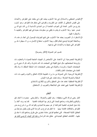 ٣).القياس المنطقي والاستدلال: في هذا الأسلوب يعتمد الفرد في حكمه على الظواهر والأحداث 
على القياس المنطقي أو الكشف عن الظروف والقوانين التي تحكم هذه الظواهر، وهو أسلوب 
يتدرج من الأمور العامة إلى الجوانب الخاصة أو من المبادئ الأساسية إلـى النتـائج التـي 
تصدر عنها. وهذا الأسلوب لم يقدم ما يكفي من معلومات جديدة في فهم الظواهر والطبيعـة 
والسيطرة عليها. 
٤).الاستقراء أو التجريب: يعتمد هذا الأسلوب على تتبع الجزئيات للوصول إلى أحكـام عامـة، 
وملاحظة الجزئية لوضع أحكام للكل، وبهذا الأسلوب استطاع الإنسان مـن الـسيطرة علـى 
الظواهر التي تحيط به والأحداث التي تواجهه. 
تقسيم آخر للمعرفة (الأكثر وضوحا) 
١).الطريقة الخضوعية: أي الاعتماد على الأشخاص أو الجهات المنتجة للمعرفـة والمعلومـات 
وتزويدها لمجتمعاتهم، مثل شيخ القبيلة في المجتمعـات العـشائرية، والعـالم الـديني فـي 
المجتمعات الدينية، والرؤساء والملوك في بعض المجتمعات ذات السلطة المطلقـة، وكـذلك 
العلماء في مجتمعات العلم والتقنات. 
٢).الطريقة الروحية: تأتي المعرفة من ما وراء الطبيعة كالإلاه الخالق والأنبياء والجهـات ذات 
السلطة والمعرفة الخارقة ، وهذه تعتمد على قوة الإيمان. 
٣).الطريقة المنطقية: تعتمد هذه على المنطق والشرح والإقناع والاستنتاج. 
٤).الطريقة العلمية: فهي تعتمد على الملاحظة والتجريب أو الاستنطاق. 
العلم 
العلم يعني إدراك الشيء بحقيقته، وهو اليقين والمعرفة، والعلم يعني مجموعـة الحقـائق 
والوقائع والنظريات، ومناهج البحث التي تزخر بها المؤلفات العلمية. كما يعـرف "العلـم" 
بأنه نسق المعارف العلمية المتراكمة أو هو مجموعة المبادئ والقواعد التـي تـشرح بعـض 
الظواهر والعلاقات القائمة بينها. إذًا العلم هو فرع من الدراسة الذي يلتزم بكيان مترابط من 
الحقائق الثابتة المصنفة، التي تحكمها قوانين عامة، تحتوي على طرق ومناهج ثابتـة متفـق 
عليها، لاكتشاف الحقائق الجديدة في نطاق هذه الدراسة، وعليه فإن الهدف الرئيسي للعلم هو 
٤ 
 