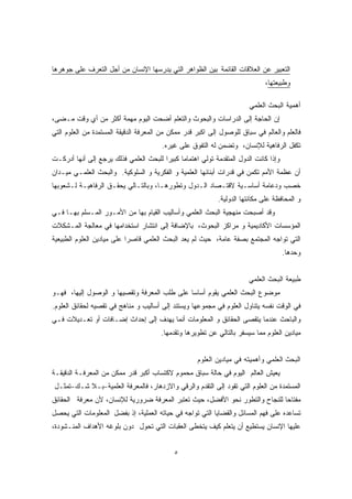 التعبير عن العلاقات القائمة بين الظواهر التي يدرسها الإنسان من أجل التعرف على جوهرها 
وطبيعتها، 
أهمية البحث العلمي 
إن الحاجة إلى الدراسات والبحوث والتعلم أضحت اليوم مهمة أكثر من أي وقت مـضى، 
فالعلم والعالم في سباق للوصول إلى اكبر قدر ممكن من المعرفة الدقيقة المستمدة من العلوم التي 
تكفل الرفاهية للإنسان، وتضمن له التفوق على غيره. 
وإذا كانت الدول المتقدمة تولي اهتماما كبيرا للبحث العلمي فذلك يرجع إلى أنها أدركـت 
أن عظمة الأمم تكمن في قدرات أبنائها العلمية و الفكرية و السلوكية. والبحث العلمـي ميـدان 
خصب ودعامة أساسـية لاقتـصاد الـدول وتطورهـا، وبالتـالي يحقـق الرفاهيـة لـشعوبها 
و المحافظة على مكانتها الدولية. 
وقد أصبحت منهجية البحث العلمي وأساليب القيام بها من الأمـور المـسلم بهـا فـي 
المؤسسات الأكاديمية و مراكز البحوث، بالإضافة إلى انتشار استخدامها في معالجة المـشكلات 
التي تواجه المجتمع بصفة عامة، حيث لم يعد البحث العلمي قاصرا على ميادين العلوم الطبيعية 
وحدها. 
طبيعة البحث العلمي 
موضوع البحث العلمي يقوم أساسا على طلب المعرفة وتقصيها و الوصول إليها، فهـو 
في الوقت نفسه يتناول العلوم في مجموعها ويستند إلى أساليب و مناهج في تقصيه لحقائق العلوم. 
والباحث عندما يتقصى الحقائق و المعلومات أنما يهدف إلى إحداث إضـافات أو تعـديلات فـي 
ميادين العلوم مما سيسفر بالتالي عن تطويرها وتقدمها. 
٥ 
البحث العلمي وأهميته في ميادين العلوم 
يعيش العالم اليوم في حالة سباق محموم لاكتساب أكبر قدر ممكن من المعرفـة الدقيقـة 
المستمدة من العلوم التي تقود إلى التقدم والرقي والازدهار، فالمعرفة العلمية-بـلا شـك-تمثـل 
مفتاحًا للنجاح والتطور نحو الأفضل، حيث تعتبر المعرفة ضرورية للإنسان، لأن معرفة الحقائق 
تساعده على فهم المسائل والقضايا التي تواجه في حياته العملية، إذ بفضل المعلومات التي يحصل 
عليها الإنسان يستطيع أن يتعلم كيف يتخطى العقبات التي تحول دون بلوغه الأهداف المنـشودة، 
 