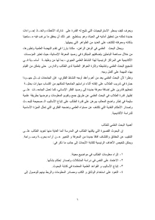 ويعرف كيف يسطر الاستراتيجيات التي تتيح له القدرة على تدارك الأخطاء واتخـاذ إجـراءات 
جديدة تمكنه من تحقيق أمانيه في الحياة، وهو يستطيع غير ذلك أن يحقق ما يرغب فيه مـستعينًا 
بذكائه ومعرفته للكشف على العديد من الظواهر التي يجهلها. 
ويحتل البحث العلمي في الوهن الراهن، مكانًا بارزًا في تقدم النهضة العلمية وتطورها، 
من خلال مساهمة الباحثين بإضافتهم المبتكرة في رصيد المعرفة الإنسانية، حيث تعتبر المؤسسات 
الأكاديمية هي المراكز الرئيسية لهذا النشاط العلمي الحيوي ، بما لها من وظيفـة أساسـية فـي 
تشجيع البحث العلمي وتنشيطه وإثارة الحوافز العلمية لدى الطالب والدارس حتى يتمكن من القيام 
بهذه المهمة على أكمل وجه. 
ونظرًا لأن البحث العلمي يعد من أهم وأعقد أوجه النشاط الفكري، فإن الجامعات تبـذل جهـودًا 
جبارة في تدريب الطلاب على إتقانه أثناء دراستهم الجامعية لتمكنهم من اكتساب مهارات بحثيـة 
تجعلهم قادرين على إضافة معرفة جديدة إلى رصيد الفكر الإنساني، كما تعمل الجامعـات علـى 
إظهار قدرة الطلاب في البحث العلمي عن طريق جمع وتقويم المعلومات وعرضها بطريقة علمية 
سليمة في إطار واضح المعالم، يبرهن على قدرة الطالب على إتباع الأساليب الـصحيحة للبحـث 
وإصدار الأحكام النقدية التي تكشف عن مستواه العلمي ونضجه الفكري التي تمثل الميزة الأساسية 
للدراسة الأكاديمية. 
٦ 
أهمية البحث العلمي للطالب 
إن البحوث القصيرة التي يكتبها الطالب في المدرسة أنما الغاية منها تعويد الطالب علـى 
التنقيب عن الحقائق واكتشاف آفاقا جديدة من المعرفة و التعبير عـن آراءه بحريـة وصـراحة. 
ويمكن تلخيص الأهداف الرئيسية لكتابة الأبحاث إلى جانب ما ذكر في: 
١- إثراء معلومات الطالب في مواضيع معينة. 
٢- الاعتماد على النفس في دراسة المشكلات وإصدار إحكام بشأنها. 
٣- إتباع الأساليب و القواعد العلمية المعتمدة في كتابة البحوث. 
٤- التعود على استخدام الوثائق و الكتب ومصادر المعلومات والربط بينهم للوصول إلى 
 
