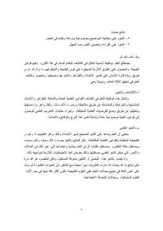 ٧ 
نتائج جديدة. 
٥- التعود على معالجة المواضيع بموضوعية ونزاهة ونظام في العمل. 
٦- التعود على القراءة وتحصين النفس ضد الجهل. 
وظـائف العـلم 
يضطلع العلم بوظيفة أساسية تتمثل في اكتشاف النظام السائد في هذا الكون، وفهم قوانين 
الطبيعة والحصول على الطرق اللازمة للسيطرة على قوى الطبيعة والتحكم فيهـا، وذلـك عـن 
طريق زيادة قدرة الإنسان على تفسير الأحداث والظواهر والتنبؤ بها وضبطها. وتنحصر وظائف 
العلم في تحقيق ثلاثة أهداف رئيسية وهي: 
أ-الاكتشاف والتعبير 
وتتمثل هذه الوظيفة للعلم في اكتشاف القوانين العلمية العامة والشاملة للظواهر والأحداث 
المتشابهة والمترابطة والمتناسقة عن طريق ملاحظة ورصـد الأحـداث والظـواهر وتـصنيفها 
وتحليلها عن طريق وضع الفرضيات العلمية المختلفة، وإجراء عمليات التجريب العلمي للوصول 
إلى قوانين علمية موضوعية عامة وشاملة تفسر هذا النوع والوقائع والأحداث. 
ب-التنبؤ العلمي 
بمعنى أن العلم يساعد على التنبؤ الصحيح لسير الأحداث والظـواهر الطبيعيـة وغيـر 
الطبيعية المنظمة بالقوانين العلمية المكتشفة، مثل التوقع والتنبؤ بموعـد الكـسوف والخـسوف، 
وبمستقبل حالة الطقس، وبمستقبل تقلبات الرأي العام سياسيًا واجتماعيًا إلى غير ذلك من الحالات 
والأمور التي يمكن التنبؤ العلمي بمستقبلها وذلك بغرض أخذ الاحتياطيات اللازمة لمواجهة ذلك. 
ولا يقصد بالتنبؤ هنا، التخمين أو التكهن بمعرفة المستقبل، ولكن المقصود هو القـدرة 
على توقع ما قد يحدث إذا سارت الظروف سيرًا معينًا، مع التذكير بأن التنبؤات العلميـة ليـست 
على نفس الدقة في جميع مجالات العلم، ففي العلوم الطبيعية، تكون أكثر دقة منها في مجـالات 
العلوم السلوكية، ومجالات المعرفة الاجتماعية. 
 