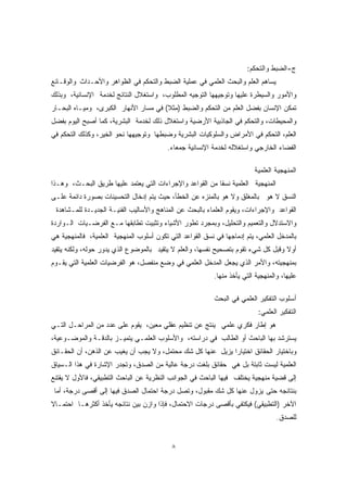 ٨ 
ج-الضبط والتحكم: 
يساهم العلم والبحث العلمي في عملية الضبط والتحكم في الظواهر والأحـداث والوقـائع 
والأمور والسيطرة عليها وتوجيهها التوجيه المطلوب، واستغلال النتائج لخدمة الإنسانية، وبذلك 
تمكن الإنسان بفضل العلم من التحكم والضبط (مث ً لا) في مسار الأنهار الكبرى، وميـاه البحـار 
والمحيطات، والتحكم في الجاذبية الأرضية واستغلال ذلك لخدمة البشرية، كما أصبح اليوم بفضل 
العلم، التحكم في الأمراض والسلوكيات البشرية وضبطها وتوجيهها نحو الخير، وكذلك التحكم في 
الفضاء الخارجي واستغلاله لخدمة الإنسانية جمعاء. 
المنهجية العلمية 
المنهجية العلمية نسقًا من القواعد والإجراءات التي يعتمد عليها طريق البحـث، وهـذا 
النسق لا هو بالمغلق ولا هو بالمنزه عن الخطأ، حيث يتم إدخال التحسينات بصورة دائمة علـى 
القواعد والإجراءات، ويقوم العلماء بالبحث عن المناهج والأساليب الفنيـة الجديـدة للمـشاهدة 
والاستدلال والتعميم والتحليل، وبمجرد تطور الأشياء وتثبيت تطابقها مـع الفرضـيات الـواردة 
بالمدخل العلمي، يتم إدماجها في نسق القواعد التي تكون أسلوب المنهجية العلمية، فالمنهجية هي 
أو ً لا وقبل كل شيء تقوم بتصحيح نفسها، والعلم لا يتقيد بالموضوع الذي يدور حوله، ولكنه يتقيد 
بمنهجيته، والأمر الذي يجعل المدخل العلمي في وضع منفصل، هو الفرضيات العلمية التي يقـوم 
عليها، والمنهجية التي يأخذ منها. 
أسلوب التفكير العلمي في البحث 
التفكير العلمي: 
هو إطار فكري علمي ينتج عن تنظيم عقلي معين، يقوم على عدد من المراحـل التـي 
يسترشد بها الباحث أو الطالب في دراسته، والأسلوب العلمـي يتميـز بالدقـة والموضـوعية، 
وباختيار الحقائق اختيارًا يزيل عنها كل شك محتمل، ولا يجب أن يغيب عن الذهن، أن الحقـائق 
العلمية ليست ثابتة بل هي حقائق بلغت درجة عالية من الصدق، وتجدر الإشارة في هذا الـسياق 
إلى قضية منهجية يختلف فيها الباحث في الجوانب النظرية عن الباحث التطبيقي، فالأول لا يقتنع 
بنتائجه حتى يزول عنها كل شك مقبول، وتصل درجة احتمال الصدق فيها إلى أقصى درجة، أما 
الآخر (التطبيقي) فيكتفي بأقصى درجات الاحتمال، فإذا وازن بين نتائجه يأخذ أكثرهـا احتمـا ً لا 
للصدق. 
 