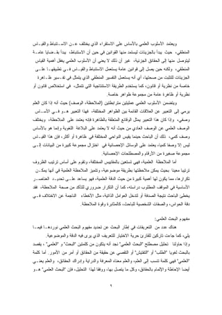 ويعتمد الأسلوب العلمي بالأساس على الاستقراء الذي يختلف عـن الاسـتنباط والقيـاس 
المنطقي، حيث يبدأ بالجزيئات ليستمد منها القوانين في حين أن الاستنباط، يبدأ بقـضايا عامـة 
ليتوصل منها إلى الحقائق الجزئية، غير أن ذلك لا يعني أن الأسلوب العلمي يغفل أهمية القياس 
المنطقي، ولكنه حين يصل إلى قوانين عامة يستعمل الاستنباط والقيـاس فـي تطبيقهـا علـى 
الجزيئات للتثبت من صحتها، أي أنه يستعمل التفسير المنطقي الذي يتمثل في تفـسير ظـاهرة 
خاصة من نظرية أو قانون، كما يستخدم الطريقة الاستنتاجية التي تتمثل، في استخلاص قانون أو 
نظرية أو ظاهرة عامة من مجموعة ظواهر خاصة. 
ويتضمن الأسلوب العلمي عمليتين مترابطتين (الملاحظة، الوصف) حيث أنه إذا كان العلم 
يرمي إلى التعبير عن العلاقات القائمة بين الظواهر المختلفة، فهذا التعبير هـو فـي الأسـاس 
وصفي، وإذا كان هذا التعبير يمثل الوقائع المتعلقة بالظاهرة فإنه يعتمد على الملاحظة، ويختلف 
الوصف العلمي عن الوصف العادي من حيث أنه لا يعتمد على البلاغة اللغوية وإنما هو بالأساس 
وصف كمي، ذلك أن الباحث حينما يقيس النواحي المختلفة في ظاهرة أو أكثر، فإن هذا القيـاس 
ليس إلا وصفًا كميًا، يعتمد على الوسائل الإحصائية في اختزال مجموعة كبيرة من البيانات إلـى 
مجموعة صغيرة من الأرقام والمصطلحات الإحصائية. 
أما الملاحظة العلمية، فهي تستعين بالمقاييس المختلفة، وتقوم على أساس ترتيب الظروف 
ترتيبًا معينًا بحيث يمكن ملاحظتها بطريقة موضوعية، وتتميز الملاحظة العلمية في أنها يمكـن 
تكرارها، مما يكون لها أهمية كبيرة من حيث الدقة العلمية، فهو يساعد علـى تحديـد العناصـر 
الأساسية في الموقف المطلوب دراسته، كما أن التكرار ضروري للتأكد من صحة الملاحظة، فقد 
يخطئ الباحث نتيجة الصدفة أو لتدخل العوامل الذاتية، مثل الأخطاء الناجمة عن الاختلاف فـي 
دقة الحواس، والصفات الشخصية للباحث، كالمثابرة وقوة الملاحظة. 
مفهوم البحث العلمي: 
هناك عدد من التعريفات في إطار البحث عن تحديد مفهوم البحث العلمي نوردهـا فيمـا 
يلي، كما جاءت تاركين للقارئ حرية الاختيار للتعريف الذي يرى فيه الدقة والموضوعية. 
وإذا حاولنا تحليل مصطلح "البحث العلمي" نجد أنه يتكون من كلمتين "البحث" و "العلمي" ، يقصد 
بالبحث لغويًا "الطلب" أو "التفتيش" أو التقصي عن حقيقة من الحقائق أو أمر من الأمور. أما كلمة 
"العلمي" فهي كلمة تنسب إلى العلم، والعلم معناه المعرفة والدراية وإدراك الحقائق، والعلم يعنـي 
أيضًا الإحاطة والإلمام بالحقائق، وكل ما يتصل بها، ووفقًا لهذا التحليل، فإن "البحث العلمي" هـو 
٩ 
 