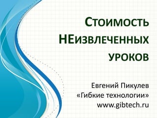 СТОИМОСТЬ НЕИЗВЛЕЧЕННЫХ УРОКОВ 
Евгений Пикулев 
«Гибкие технологии» 
www.gibtech.ru 
 