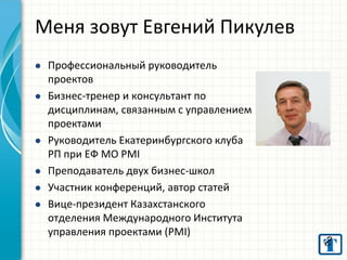 Меня зовут Евгений Пикулев 
Профессиональный руководитель проектов 
Бизнес-тренер и консультант по дисциплинам, связанным с управлением проектами 
Руководитель Екатеринбургского клуба РП при ЕФ МО PMI 
Преподаватель двух бизнес-школ 
Участник конференций, автор статей 
Вице-президент Казахстанского отделения Международного Института управления проектами (PMI) 
 
