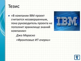 «В компании IBM проект считается незавершенным, пока руководитель проекта не пополнит хранилище знаний компании» Джо Мараско «Фронтовые ИТ-очерки» 
Тезис  