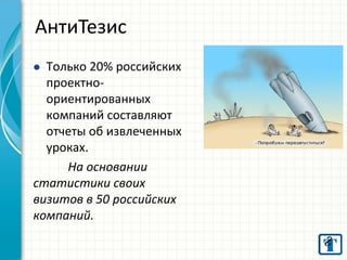 Только 20% российских проектно- ориентированных компаний составляют отчеты об извлеченных уроках. На основании статистики своих визитов в 50 российских компаний. 
АнтиТезис  