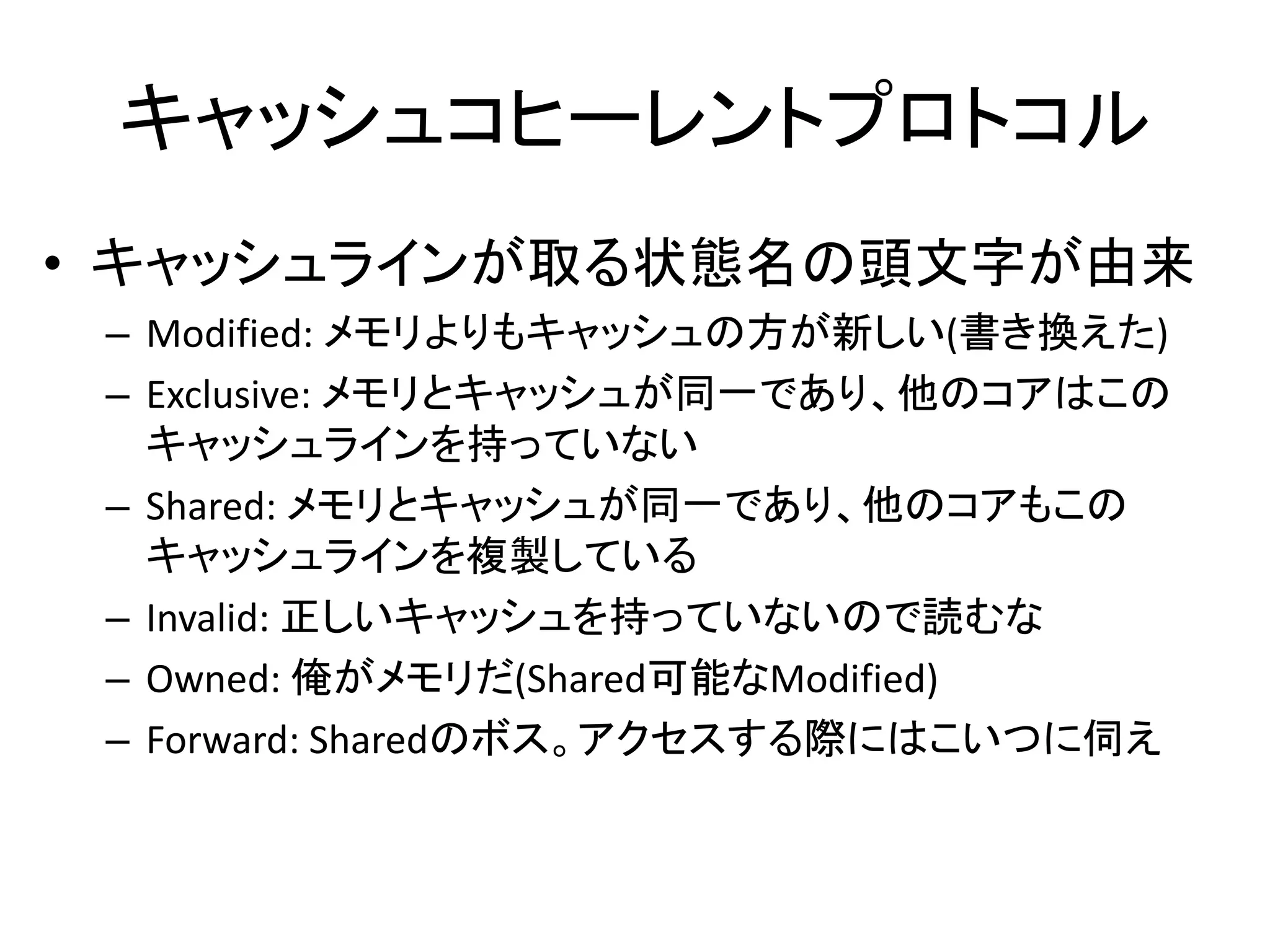 キャッシュコヒーレントプロトコル 
• キャッシュラインが取る状態名の頭文字が由来 
– Modified: メモリよりもキャッシュの方が新しい(書き換えた) 
– Exclusive: メモリとキャッシュが同一であり、他のコアはこの 
キャッシュラインを持っていない 
– Shared: メモリとキャッシュが同一であり、他のコアもこの 
キャッシュラインを複製している 
– Invalid: 正しいキャッシュを持っていないので読むな 
– Owned: 俺がメモリだ(Shared可能なModified) 
– Forward: Sharedのボス。アクセスする際にはこいつに伺え 
 