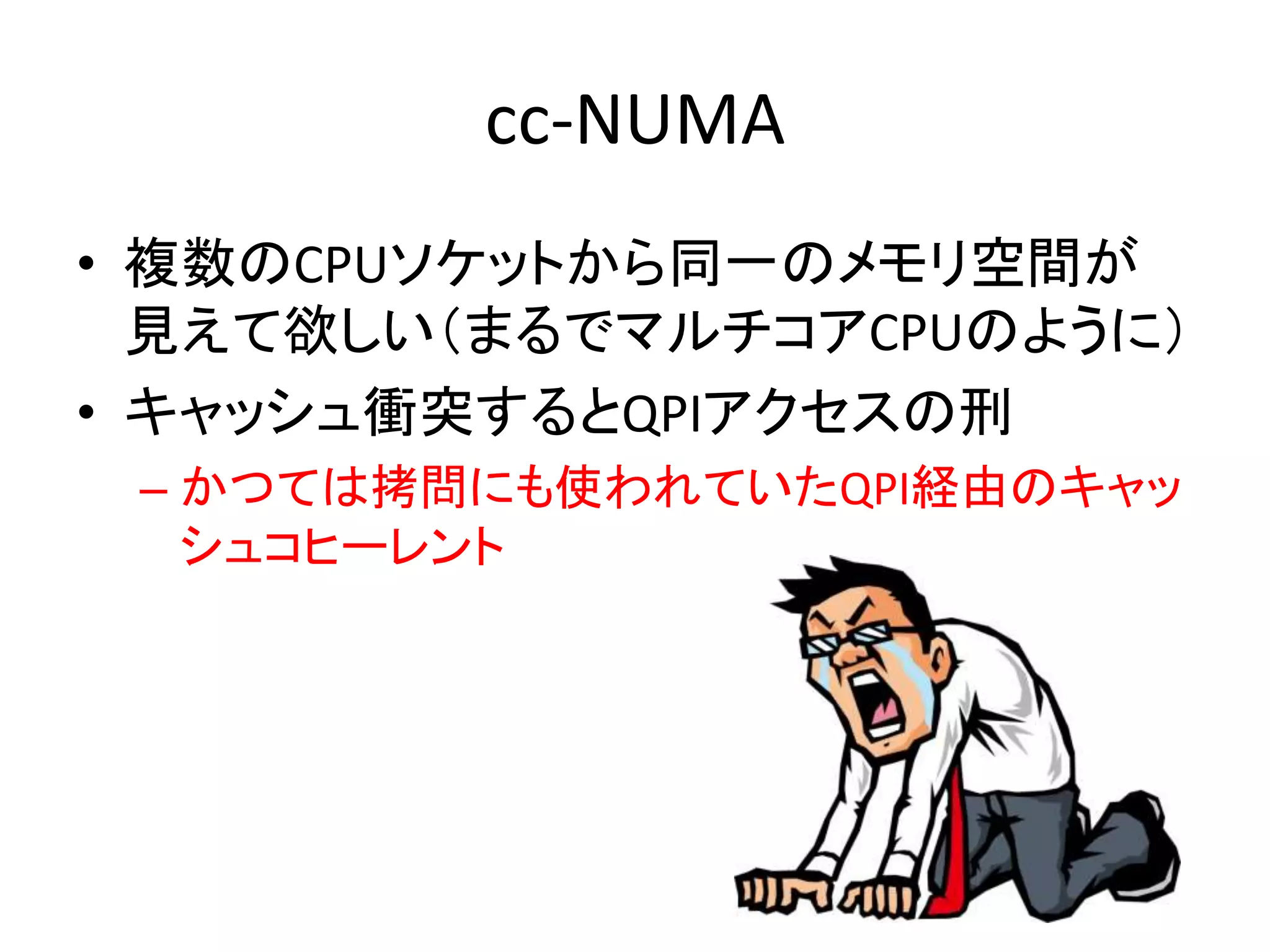 cc-NUMA 
• 複数のCPUソケットから同一のメモリ空間が 
見えて欲しい（まるでマルチコアCPUのように） 
• キャッシュ衝突するとQPIアクセスの刑 
– かつては拷問にも使われていたQPI経由のキャッ 
シュコヒーレント 
 