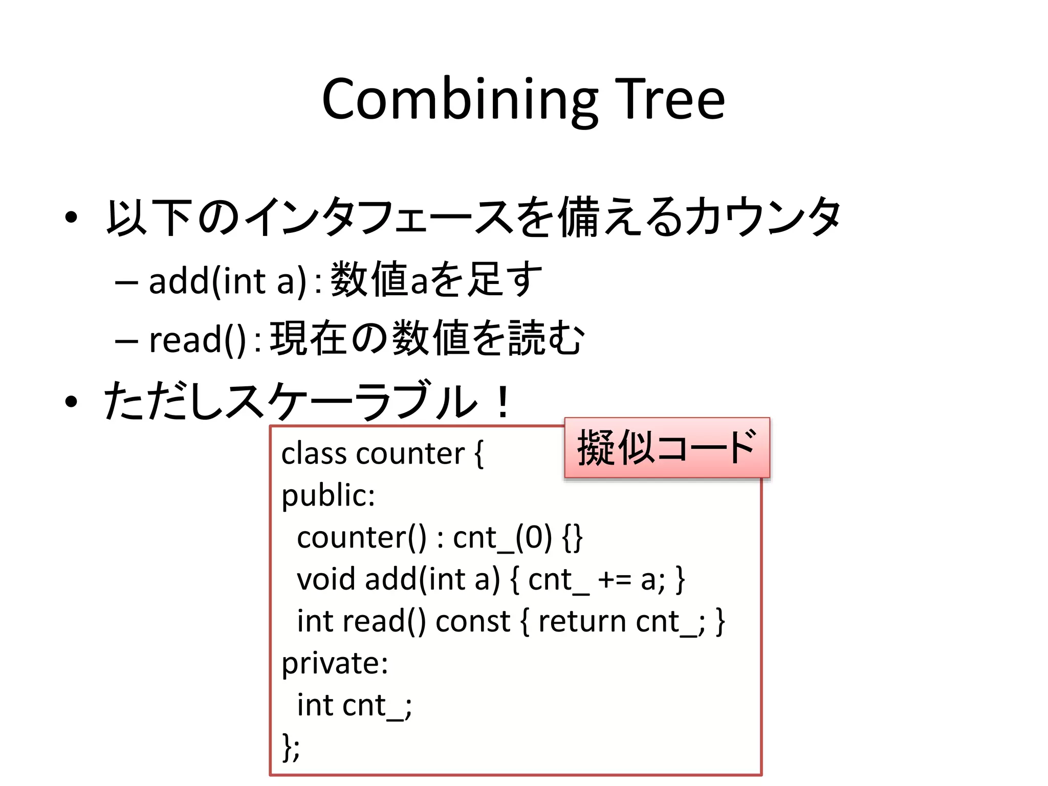 Combining Tree 
• 以下のインタフェースを備えるカウンタ 
– add(int a)：数値aを足す 
– read()：現在の数値を読む 
• ただしスケーラブル！ 
擬似コード 
class counter { 
public: 
counter() : cnt_(0) {} 
void add(int a) { cnt_ += a; } 
int read() const { return cnt_; } 
private: 
int cnt_; 
}; 
 