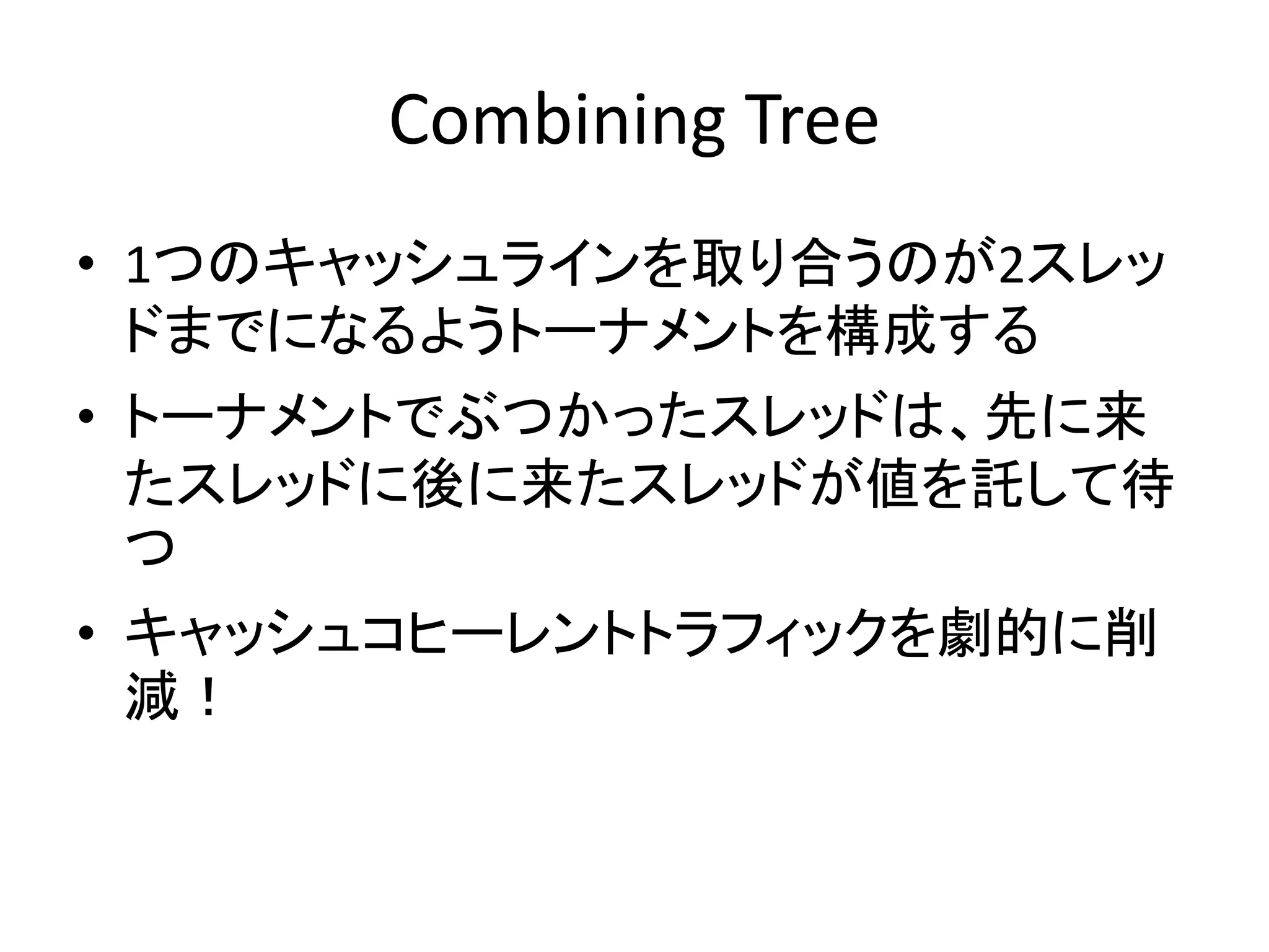 Combining Tree 
• 1つのキャッシュラインを取り合うのが2スレッ 
ドまでになるようトーナメントを構成する 
• トーナメントでぶつかったスレッドは、先に来 
たスレッドに後に来たスレッドが値を託して待 
つ 
• キャッシュコヒーレントトラフィックを劇的に削 
減！ 
 
