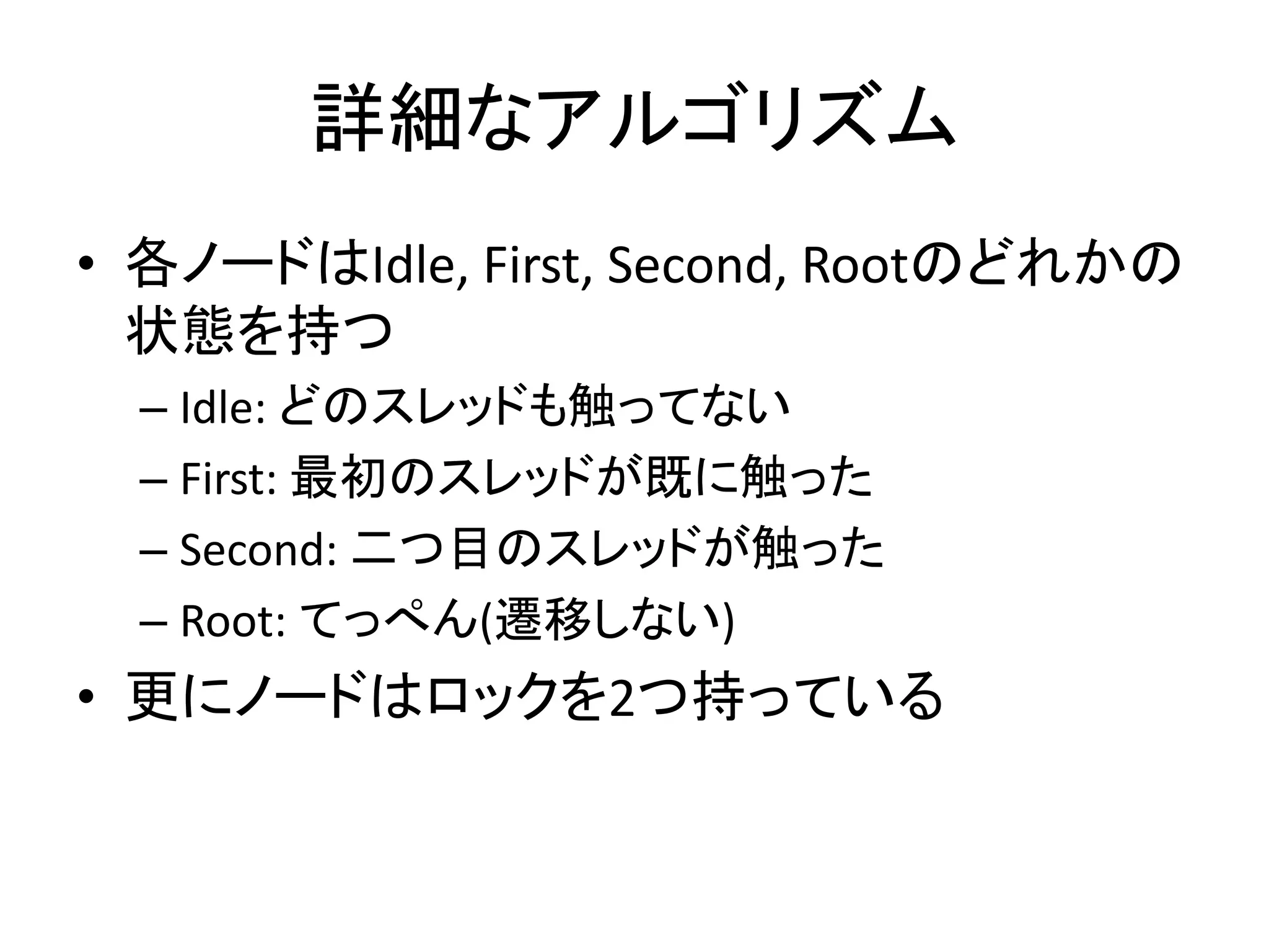 詳細なアルゴリズム 
• 各ノードはIdle, First, Second, Rootのどれかの 
状態を持つ 
– Idle: どのスレッドも触ってない 
– First: 最初のスレッドが既に触った 
– Second: 二つ目のスレッドが触った 
– Root: てっぺん(遷移しない) 
• 更にノードはロックを2つ持っている 
 