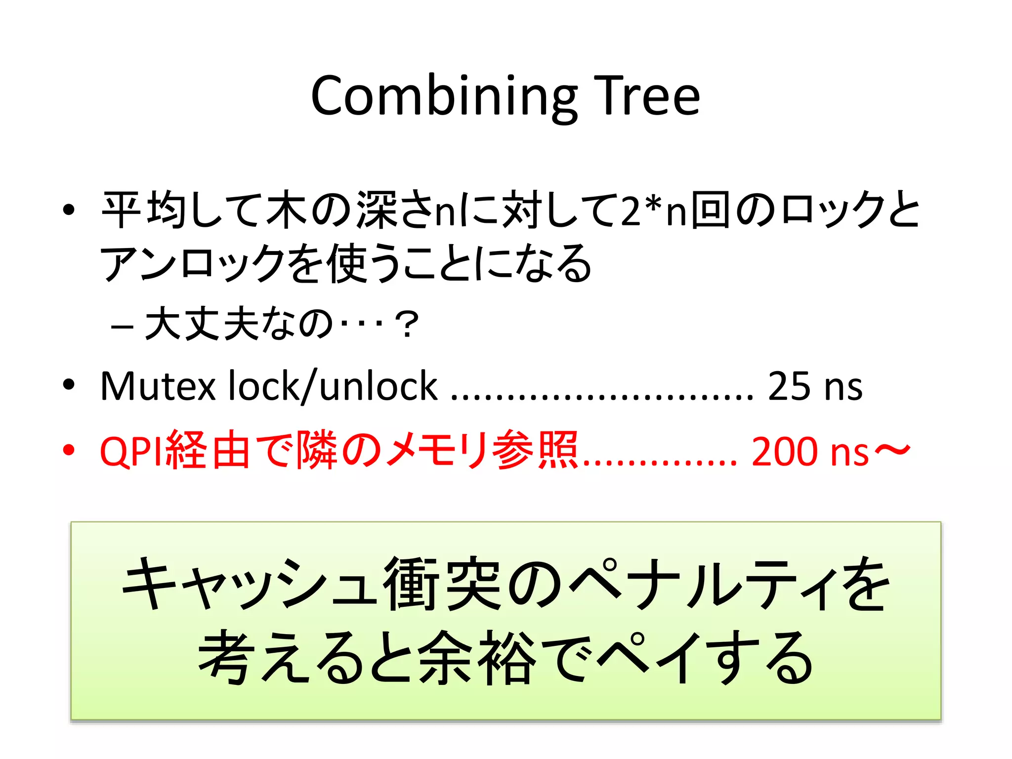 Combining Tree 
• 平均して木の深さnに対して2*n回のロックと 
アンロックを使うことになる 
– 大丈夫なの･･･？ 
• Mutex lock/unlock ........................... 25 ns 
• QPI経由で隣のメモリ参照.............. 200 ns～ 
キャッシュ衝突のペナルティを 
考えると余裕でペイする 
 