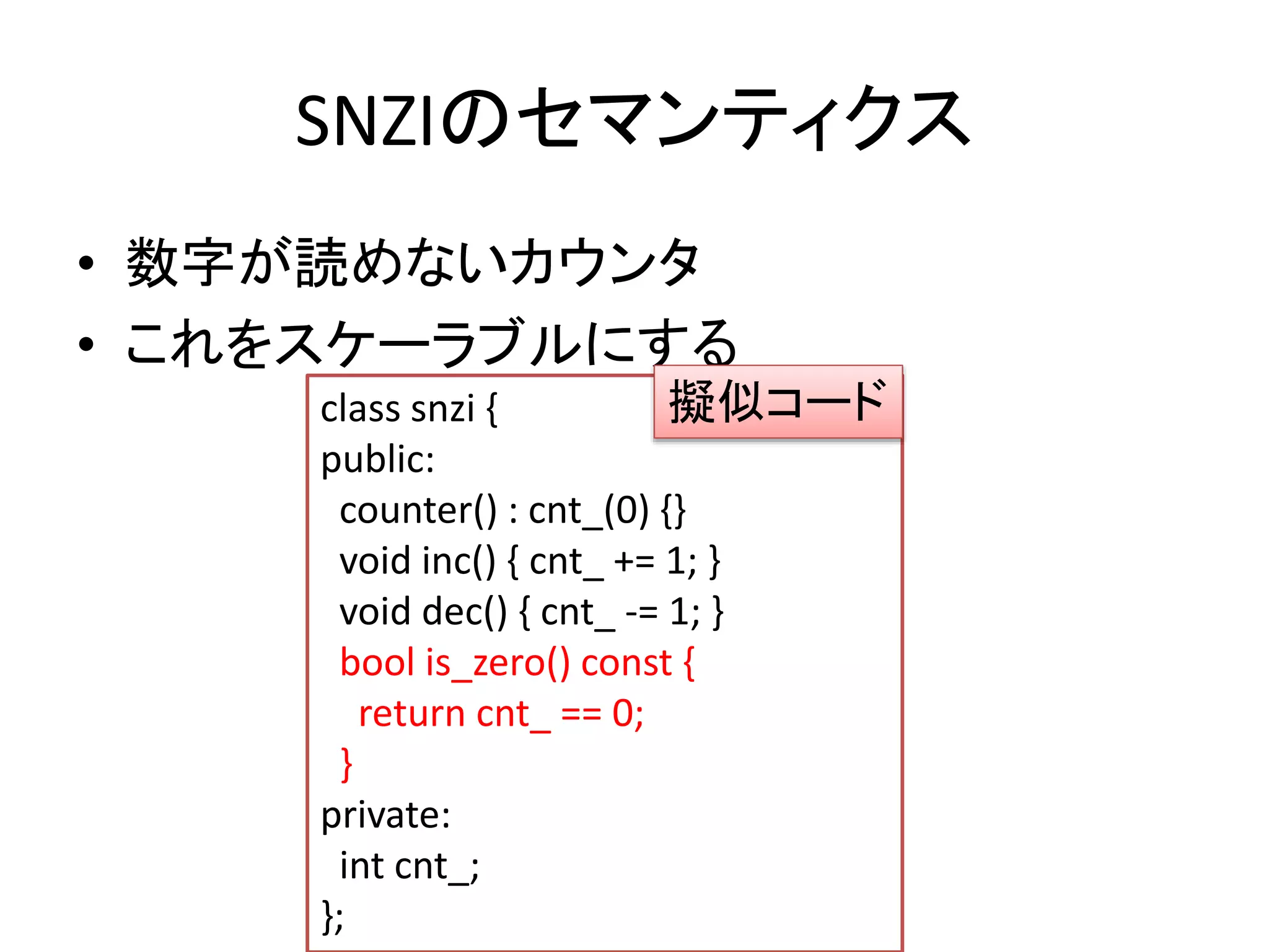 SNZIのセマンティクス 
• 数字が読めないカウンタ 
• これをスケーラブルにする 
擬似コード 
class snzi { 
public: 
counter() : cnt_(0) {} 
void inc() { cnt_ += 1; } 
void dec() { cnt_ -= 1; } 
bool is_zero() const { 
return cnt_ == 0; 
} 
private: 
int cnt_; 
}; 
 