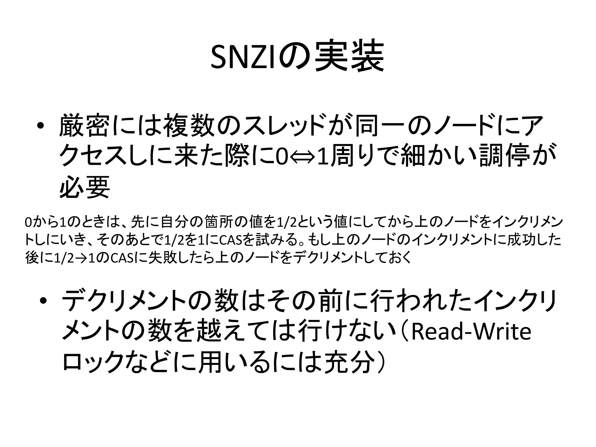 SNZIの実装 
• 厳密には複数のスレッドが同一のノードにア 
クセスしに来た際に0⇔1周りで細かい調停が 
必要 
0から1のときは、先に自分の箇所の値を1/2という値にしてから上のノードをインクリメン 
トしにいき、そのあとで1/2を1にCASを試みる。もし上のノードのインクリメントに成功した 
後に1/2→1のCASに失敗したら上のノードをデクリメントしておく 
• デクリメントの数はその前に行われたインクリ 
メントの数を越えては行けない（Read-Write 
ロックなどに用いるには充分） 
 