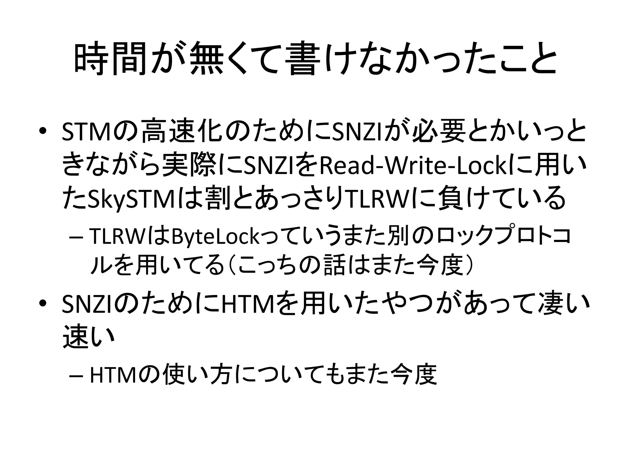 時間が無くて書けなかったこと 
• STMの高速化のためにSNZIが必要とかいっと 
きながら実際にSNZIをRead-Write-Lockに用い 
たSkySTMは割とあっさりTLRWに負けている 
– TLRWはByteLockっていうまた別のロックプロトコ 
ルを用いてる（こっちの話はまた今度） 
• SNZIのためにHTMを用いたやつがあって凄い 
速い 
– HTMの使い方についてもまた今度 
 